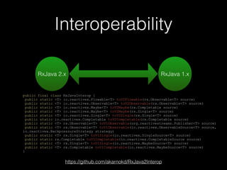 Interoperability
public final class RxJavaInterop {
public static <T> io.reactivex.Flowable<T> toV2Flowable(rx.Observable<T> source)
public static <T> io.reactivex.Observable<T> toV2Observable(rx.Observable<T> source)
public static <T> io.reactivex.Maybe<T> toV2Maybe(rx.Completable source)
public static <T> io.reactivex.Maybe<T> toV2Maybe(rx.Single<T> source)
public static <T> io.reactivex.Single<T> toV2Single(rx.Single<T> source)
public static io.reactivex.Completable toV2Completable(rx.Completable source)
public static <T> rx.Observable<T> toV1Observable(org.reactivestreams.Publisher<T> source)
public static <T> rx.Observable<T> toV1Observable(io.reactivex.ObservableSource<T> source,
io.reactivex.BackpressureStrategy strategy)
public static <T> rx.Single<T> toV1Single(io.reactivex.SingleSource<T> source)
public static rx.Completable toV1Completable(io.reactivex.CompletableSource source)
public static <T> rx.Single<T> toV1Single(io.reactivex.MaybeSource<T> source)
public static <T> rx.Completable toV1Completable(io.reactivex.MaybeSource<T> source)
}
RxJava 2.x RxJava 1.x
https://github.com/akarnokd/RxJava2Interop
 