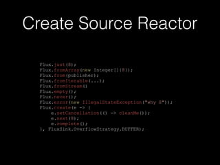 Create Source Reactor
Flux.just(8);
Flux.fromArray(new Integer[]{8});
Flux.from(publisher);
Flux.fromIterable(...);
Flux.fromStream()
Flux.empty();
Flux.never();
Flux.error(new IllegalStateException("why 8"));
Flux.create(e -> {
e.setCancellation(() -> cleanMe());
e.next(8);
e.complete();
}, FluxSink.OverflowStrategy.BUFFER);
 