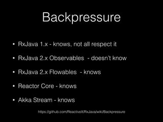 Backpressure
• RxJava 1.x - knows, not all respect it
• RxJava 2.x Observables - doesn’t know
• RxJava 2.x Flowables - knows
• Reactor Core - knows
• Akka Stream - knows
https://github.com/ReactiveX/RxJava/wiki/Backpressure
 