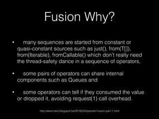 Fusion Why?
• many sequences are started from constant or
quasi-constant sources such as just(), from(T[]),
from(Iterable), fromCallable() which don't really need
the thread-safety dance in a sequence of operators,
• some pairs of operators can share internal
components such as Queues and
• some operators can tell if they consumed the value
or dropped it, avoiding request(1) call overhead.
http://akarnokd.blogspot.be/2016/03/operator-fusion-part-1.html
 