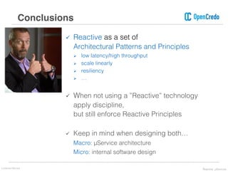 ü Reactive as a set of
Architectural Patterns and Principles
Ø low latency/high throughput
Ø scale linearly
Ø resiliency
Ø …
ü When not using a ”Reactive” technology
apply discipline,
but still enforce Reactive Principles
ü Keep in mind when designing both…
Macro: μService architecture
Micro: internal software design
Conclusions
Lorenzo Nicora Reactive μServices
 