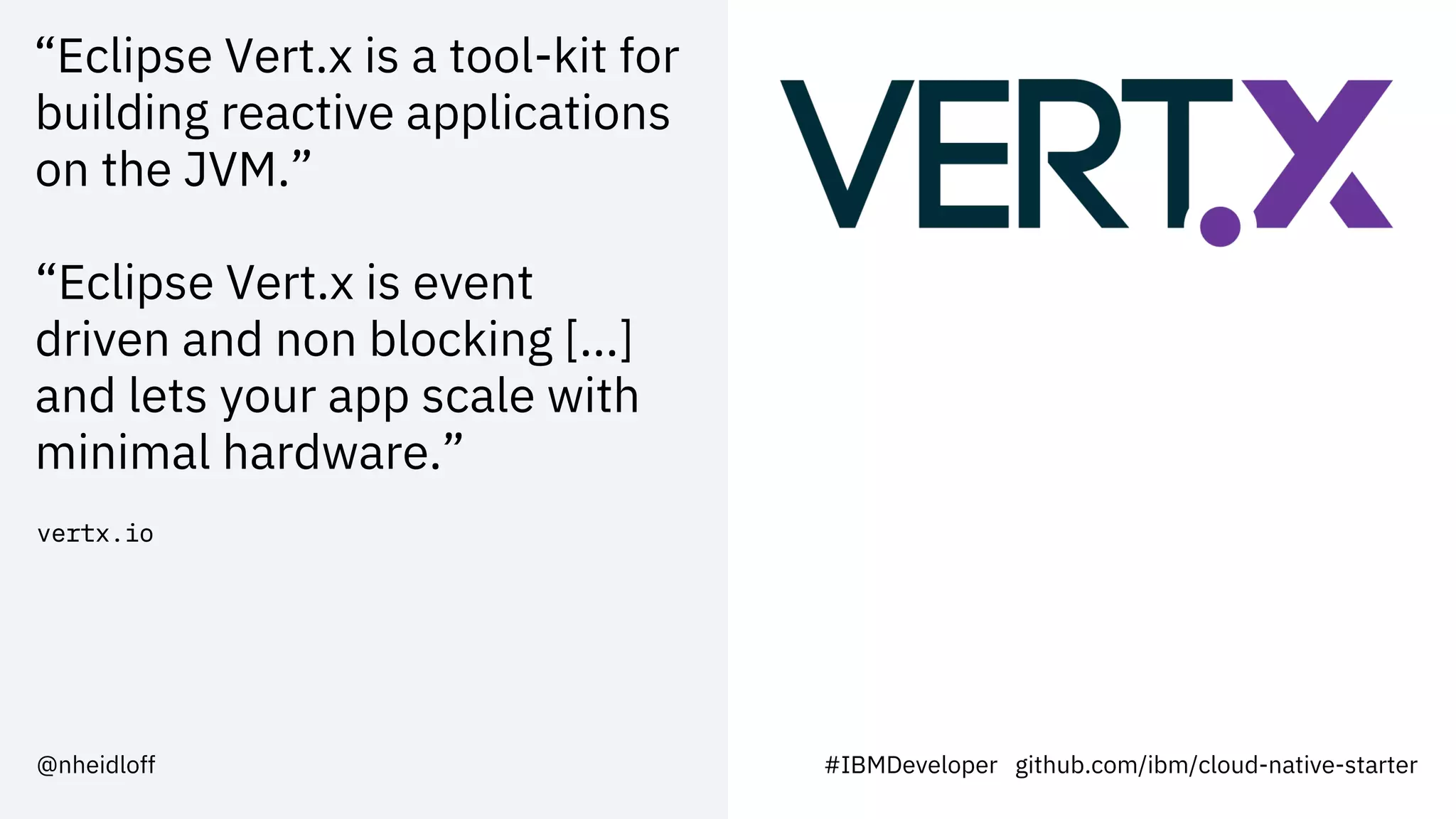 “Eclipse Vert.x is a tool-kit for
building reactive applications
on the JVM.”
“Eclipse Vert.x is event
driven and non blocking [...]
and lets your app scale with
minimal hardware.”
vertx.io
#IBMDeveloper github.com/ibm/cloud-native-starter@nheidloff
 