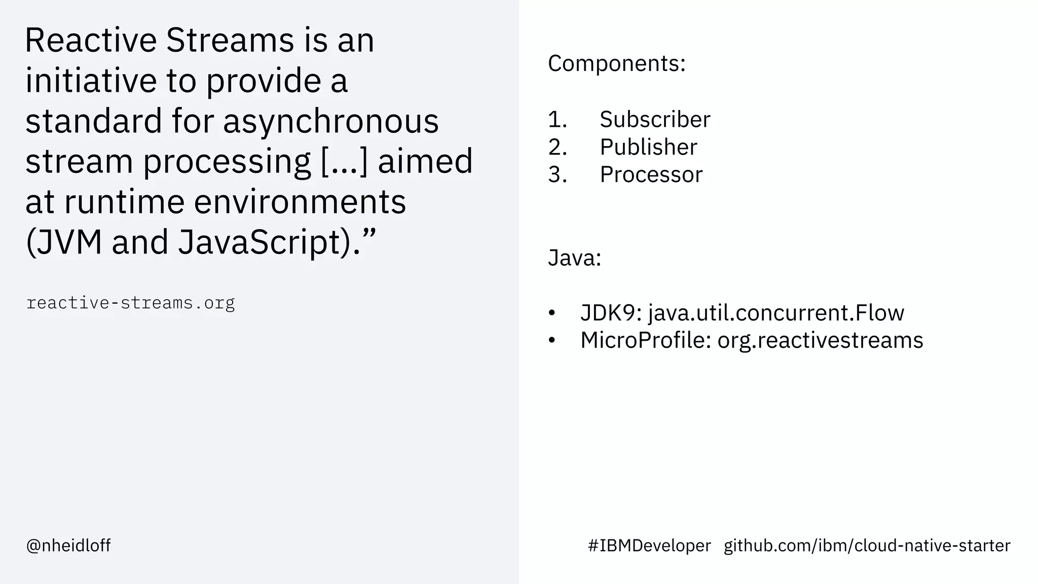 Reactive Streams is an
initiative to provide a
standard for asynchronous
stream processing [...] aimed
at runtime environments
(JVM and JavaScript).”
reactive-streams.org
#IBMDeveloper github.com/ibm/cloud-native-starter@nheidloff
Components:
1. Subscriber
2. Publisher
3. Processor
Java:
• JDK9: java.util.concurrent.Flow
• MicroProfile: org.reactivestreams
 