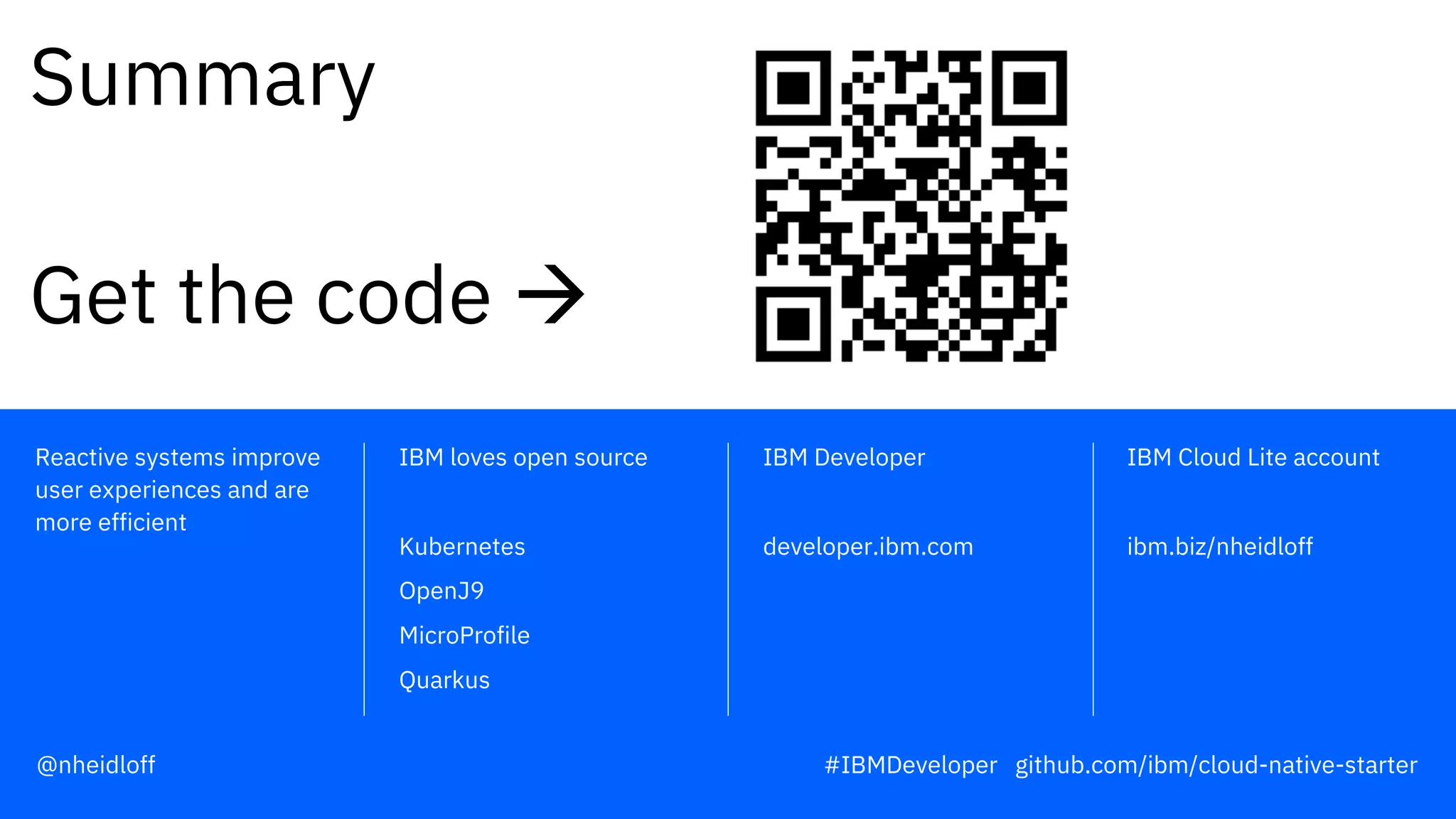 IBM Developer
developer.ibm.com
IBM Cloud Lite account
ibm.biz/nheidloff
IBM loves open source
Kubernetes
OpenJ9
MicroProfile
Quarkus
Reactive systems improve
user experiences and are
more efficient
Summary
Get the code à
@nheidloff #IBMDeveloper github.com/ibm/cloud-native-starter
 