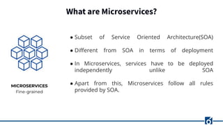 What are Microservices?
● Subset of Service Oriented Architecture(SOA)
● Diﬀerent from SOA in terms of deployment
● In Microservices, services have to be deployed
independently unlike SOA
● Apart from this, Microservices follow all rules
provided by SOA.
 