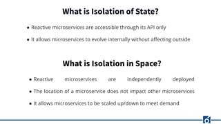 What is Isolation of State?
● Reactive microservices are accessible through its API only
● It allows microservices to evolve internally without aﬀecting outside
What is Isolation in Space?
● Reactive microservices are independently deployed
● The location of a microservice does not impact other microservices
● It allows microservices to be scaled up/down to meet demand
 
