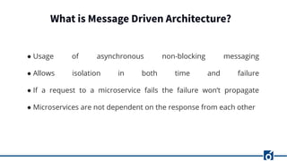 What is Message Driven Architecture?
● Usage of asynchronous non-blocking messaging
● Allows isolation in both time and failure
● If a request to a microservice fails the failure won’t propagate
● Microservices are not dependent on the response from each other
 