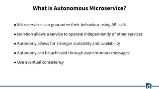 What is Autonomous Microservice?
● Microservices can guarantee their behaviour using API calls
● Isolation allows a service to operate independently of other services
● Autonomy allows for stronger scalability and availability
● Autonomy can be achieved through asynchronous messages
● Use eventual consistency
 