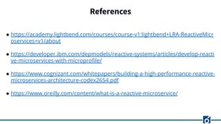 References
● https://academy.lightbend.com/courses/course-v1:lightbend+LRA-ReactiveMicr
oservices+v1/about
● https://developer.ibm.com/depmodels/reactive-systems/articles/develop-reacti
ve-microservices-with-microproﬁle/
● https://www.cognizant.com/whitepapers/building-a-high-performance-reactive-
microservices-architecture-codex2654.pdf
● https://www.oreilly.com/content/what-is-a-reactive-microservice/
 