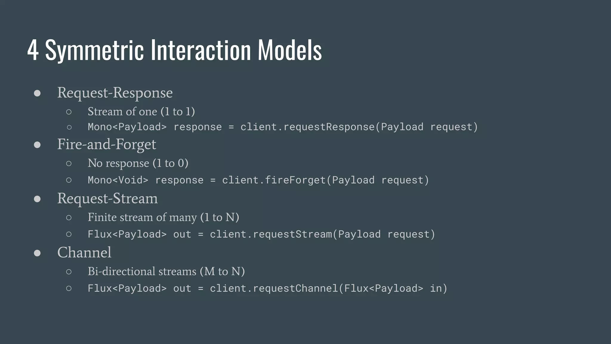 4 Symmetric Interaction Models ● Request-Response ○ Stream of one (1 to 1) ○ Mono<Payload> response = client.requestResponse(Payload request) ● Fire-and-Forget ○ No response (1 to 0) ○ Mono<Void> response = client.fireForget(Payload request) ● Request-Stream ○ Finite stream of many (1 to N) ○ Flux<Payload> out = client.requestStream(Payload request) ● Channel ○ Bi-directional streams (M to N) ○ Flux<Payload> out = client.requestChannel(Flux<Payload> in) 