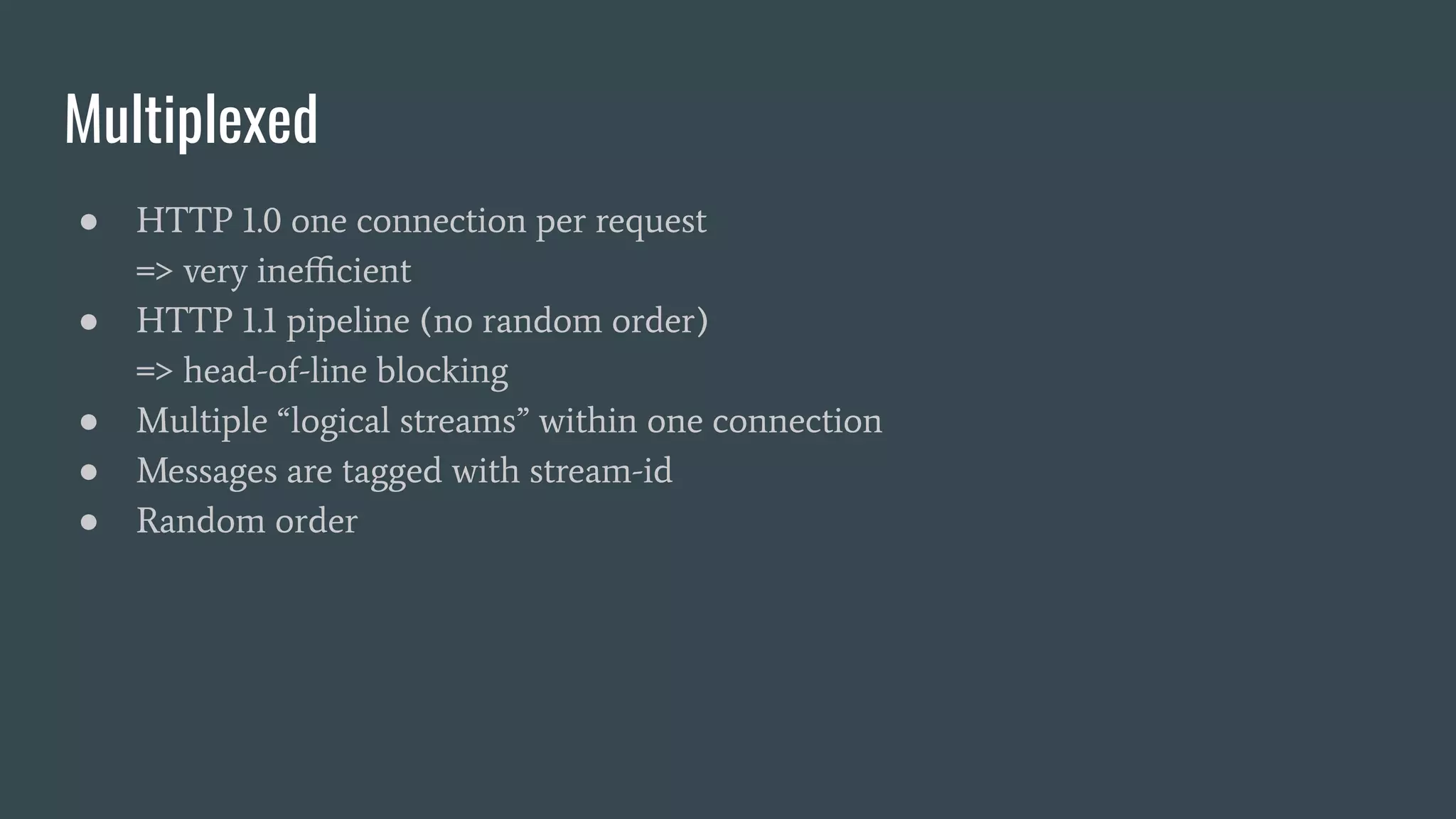 Multiplexed ● HTTP 1.0 one connection per request => very ineﬃcient ● HTTP 1.1 pipeline (no random order) => head-of-line blocking ● Multiple “logical streams” within one connection ● Messages are tagged with stream-id ● Random order 