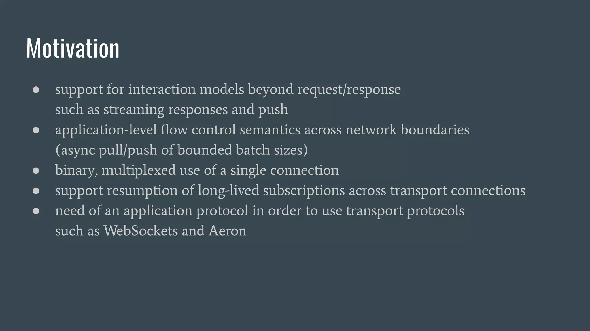 Motivation ● support for interaction models beyond request/response such as streaming responses and push ● application-level ﬂow control semantics across network boundaries (async pull/push of bounded batch sizes) ● binary, multiplexed use of a single connection ● support resumption of long-lived subscriptions across transport connections ● need of an application protocol in order to use transport protocols such as WebSockets and Aeron 