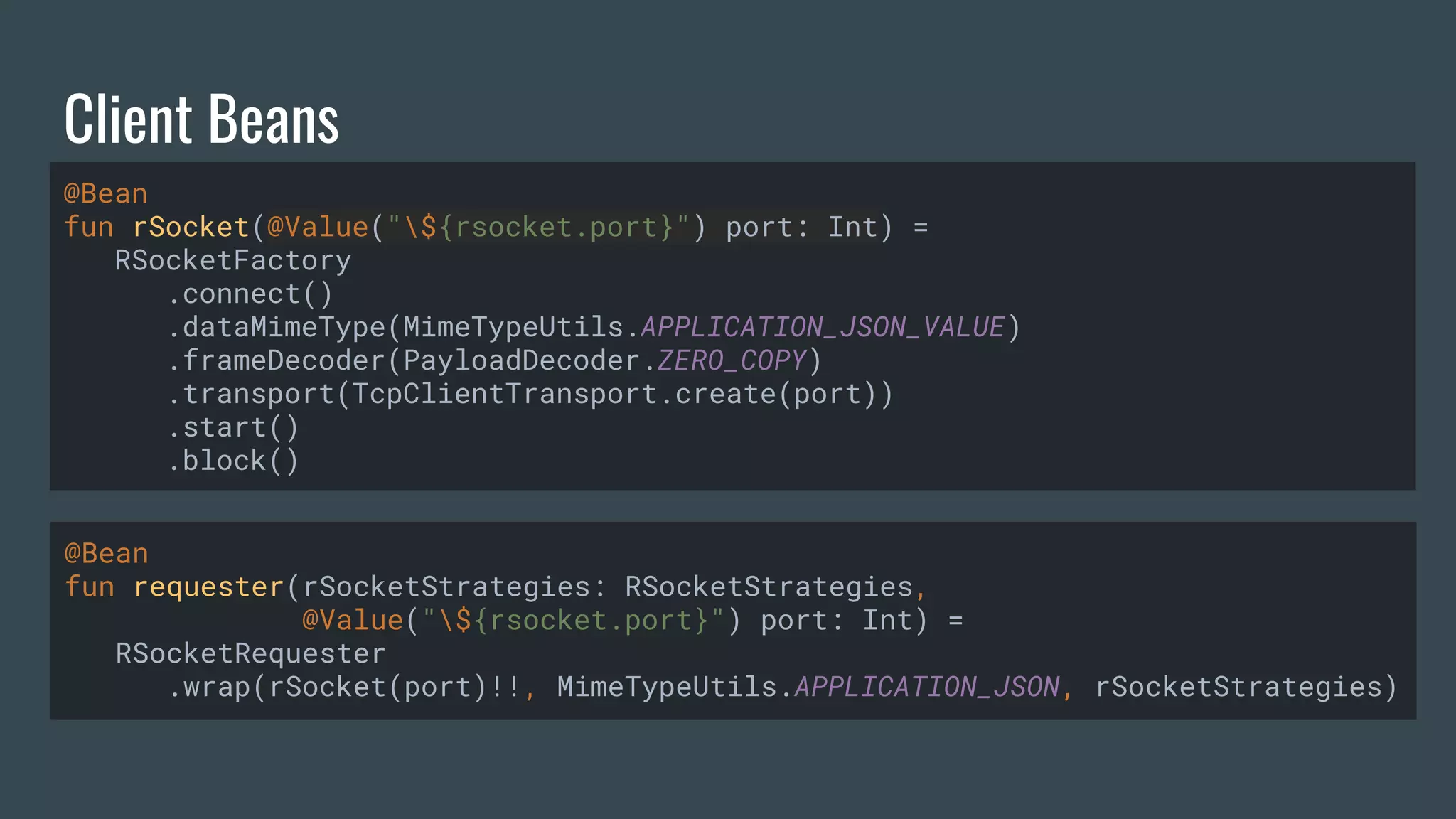 Client Beans @Bean fun rSocket(@Value("${rsocket.port}") port: Int) = RSocketFactory .connect() .dataMimeType(MimeTypeUtils.APPLICATION_JSON_VALUE) .frameDecoder(PayloadDecoder.ZERO_COPY) .transport(TcpClientTransport.create(port)) .start() .block() @Bean fun requester(rSocketStrategies: RSocketStrategies, @Value("${rsocket.port}") port: Int) = RSocketRequester .wrap(rSocket(port)!!, MimeTypeUtils.APPLICATION_JSON, rSocketStrategies) 