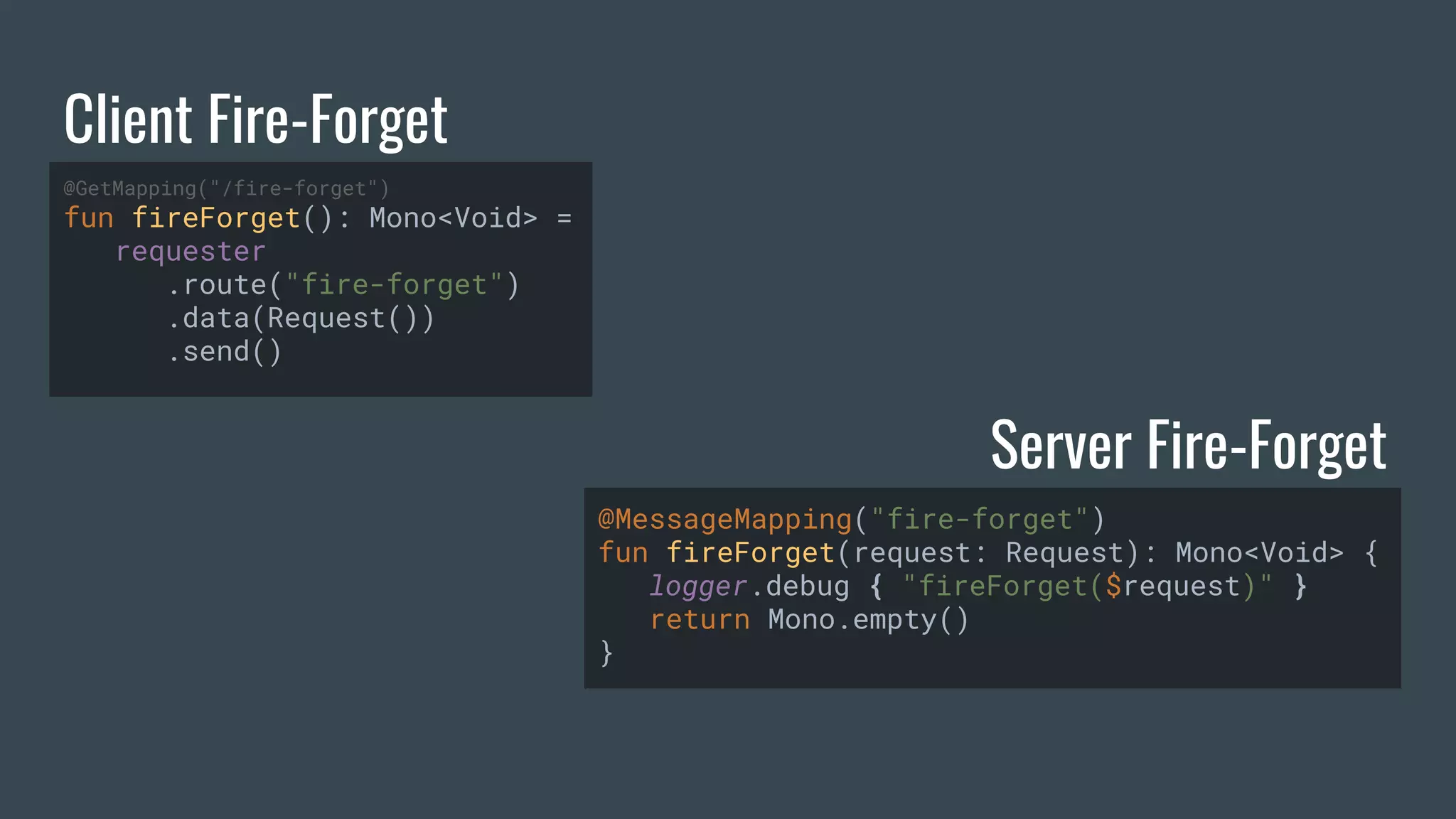 Client Fire-Forget Server Fire-Forget @GetMapping("/fire-forget") fun fireForget(): Mono<Void> = requester .route("fire-forget") .data(Request()) .send() @MessageMapping("fire-forget") fun fireForget(request: Request): Mono<Void> { logger.debug { "fireForget($request)" } return Mono.empty() } 