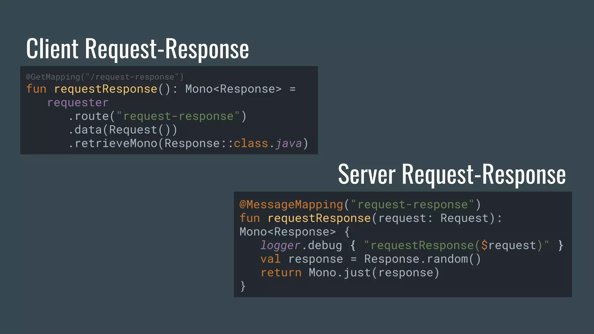 Client Request-Response Server Request-Response @GetMapping("/request-response") fun requestResponse(): Mono<Response> = requester .route("request-response") .data(Request()) .retrieveMono(Response::class.java) @MessageMapping("request-response") fun requestResponse(request: Request): Mono<Response> { logger.debug { "requestResponse($request)" } val response = Response.random() return Mono.just(response) } 