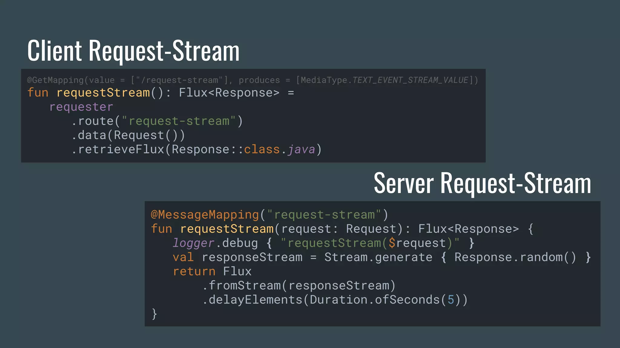 Client Request-Stream Server Request-Stream @GetMapping(value = ["/request-stream"], produces = [MediaType.TEXT_EVENT_STREAM_VALUE]) fun requestStream(): Flux<Response> = requester .route("request-stream") .data(Request()) .retrieveFlux(Response::class.java) @MessageMapping("request-stream") fun requestStream(request: Request): Flux<Response> { logger.debug { "requestStream($request)" } val responseStream = Stream.generate { Response.random() } return Flux .fromStream(responseStream) .delayElements(Duration.ofSeconds(5)) } 