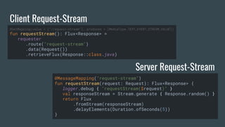 Client Request-Stream
Server Request-Stream
@GetMapping(value = ["/request-stream"], produces = [MediaType.TEXT_EVENT_STREAM_VALUE])
fun requestStream(): Flux<Response> =
requester
.route("request-stream")
.data(Request())
.retrieveFlux(Response::class.java)
@MessageMapping("request-stream")
fun requestStream(request: Request): Flux<Response> {
logger.debug { "requestStream($request)" }
val responseStream = Stream.generate { Response.random() }
return Flux
.fromStream(responseStream)
.delayElements(Duration.ofSeconds(5))
}
 