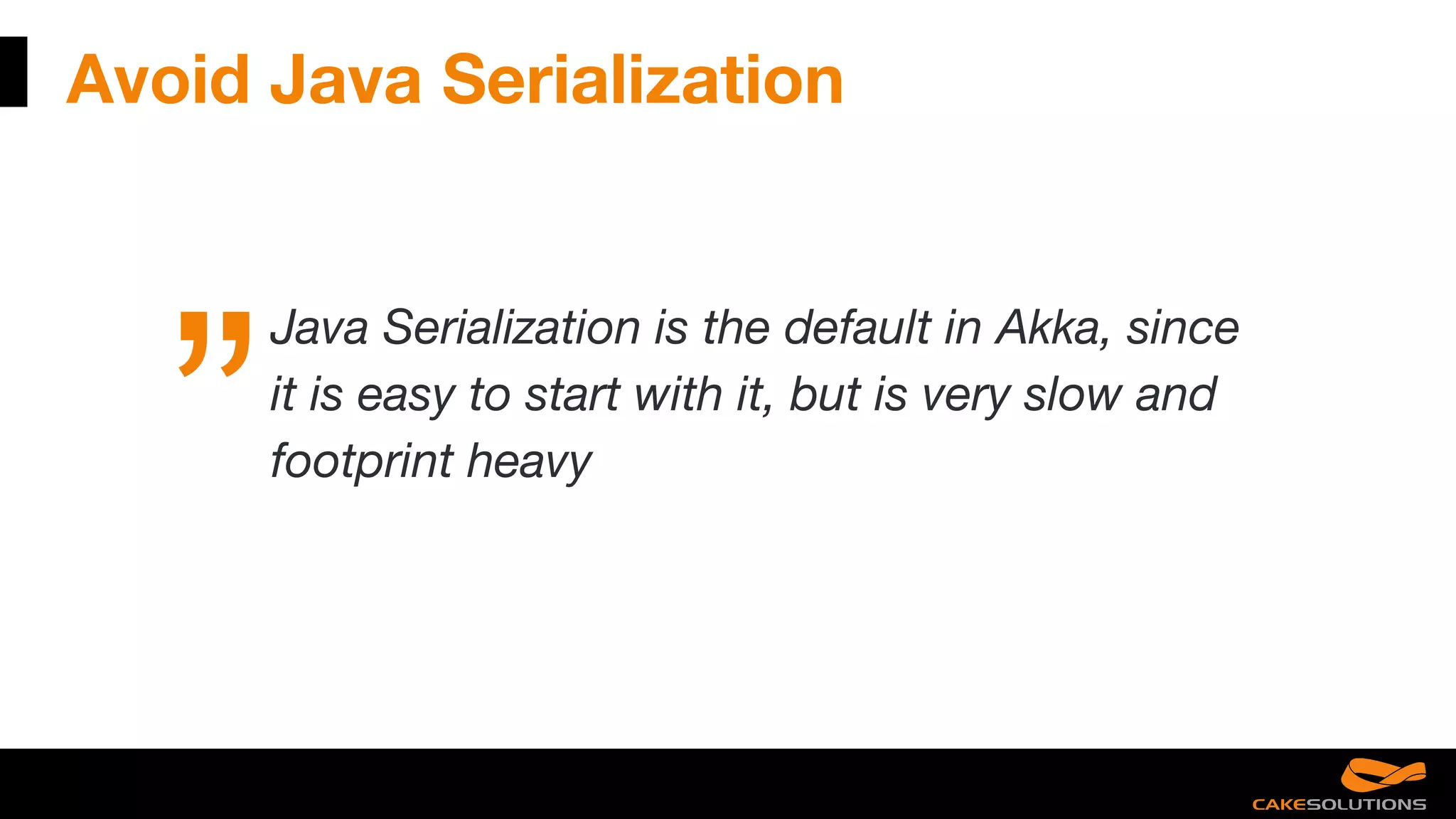 Avoid Java Serialization
Java Serialization is the default in Akka, since
it is easy to start with it, but is very slow and
footprint heavy
 