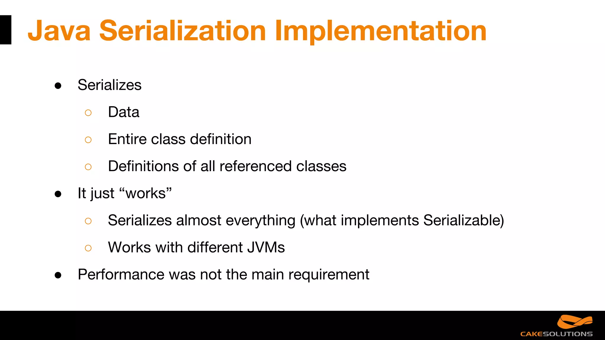 Java Serialization Implementation
● Serializes
○ Data
○ Entire class definition
○ Definitions of all referenced classes
● It just “works”
○ Serializes almost everything (what implements Serializable)
○ Works with different JVMs
● Performance was not the main requirement
 