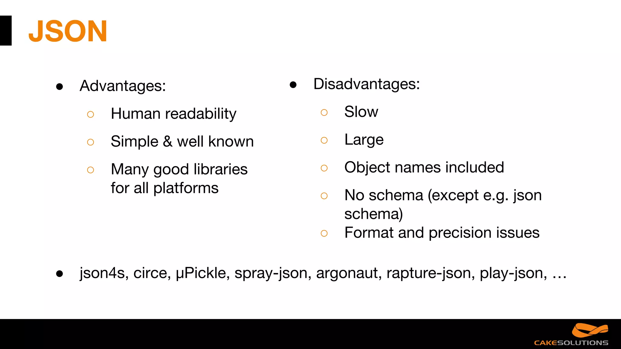 JSON
● Advantages:
○ Human readability
○ Simple & well known
○ Many good libraries
for all platforms
● Disadvantages:
○ Slow
○ Large
○ Object names included
○ No schema (except e.g. json
schema)
○ Format and precision issues
● json4s, circe, µPickle, spray-json, argonaut, rapture-json, play-json, …
 
