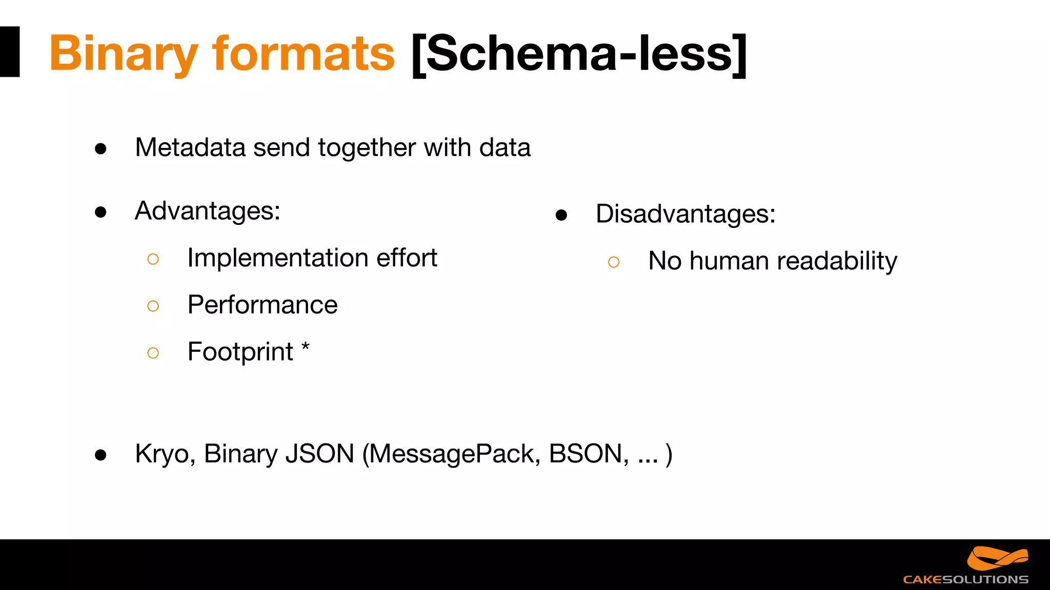Binary formats [Schema-less]
● Metadata send together with data
● Advantages:
○ Implementation effort
○ Performance
○ Footprint *
● Disadvantages:
○ No human readability
● Kryo, Binary JSON (MessagePack, BSON, ... )
 