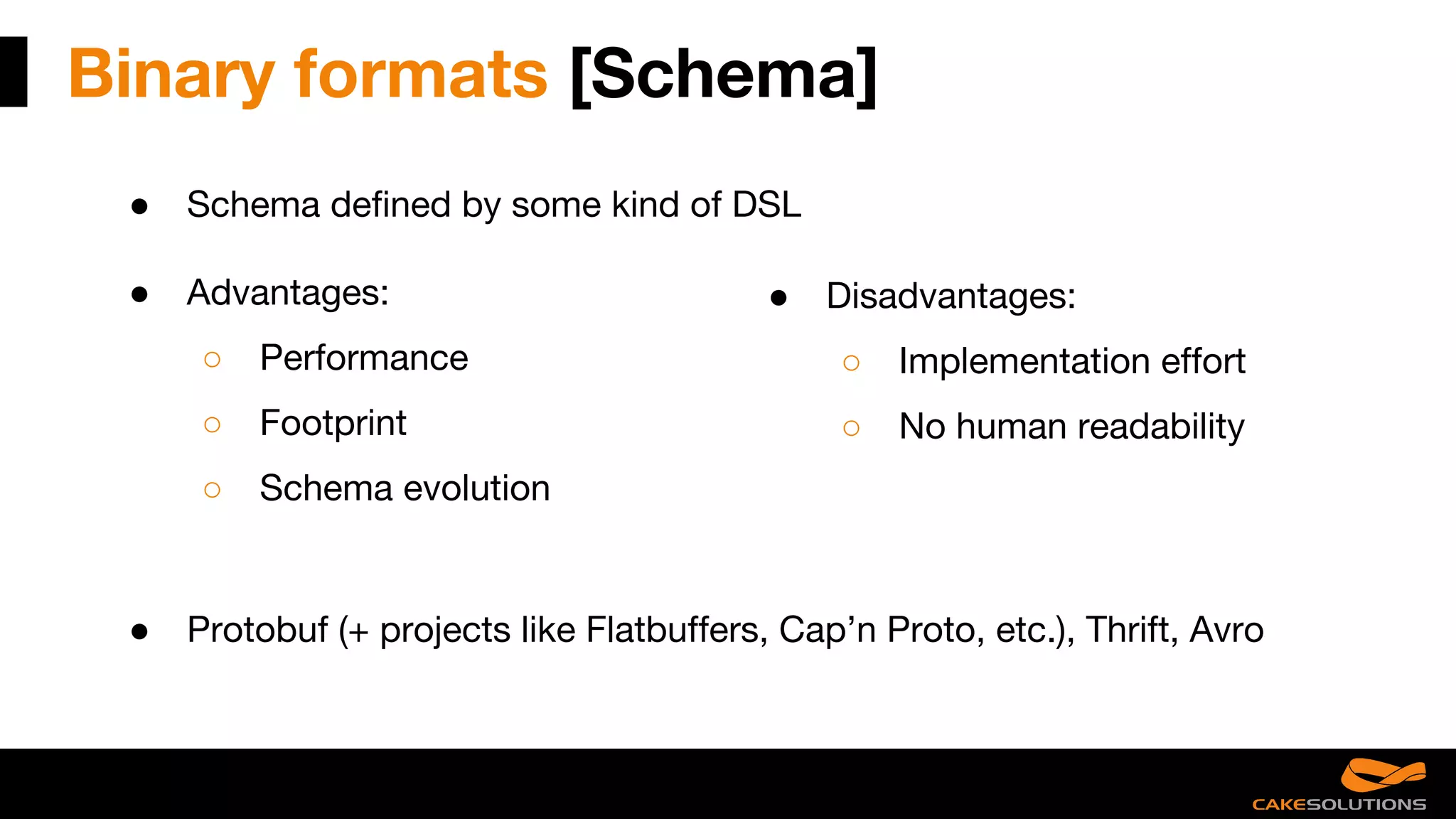 Binary formats [Schema]
● Schema defined by some kind of DSL
● Advantages:
○ Performance
○ Footprint
○ Schema evolution
● Disadvantages:
○ Implementation effort
○ No human readability
● Protobuf (+ projects like Flatbuffers, Cap’n Proto, etc.), Thrift, Avro
 