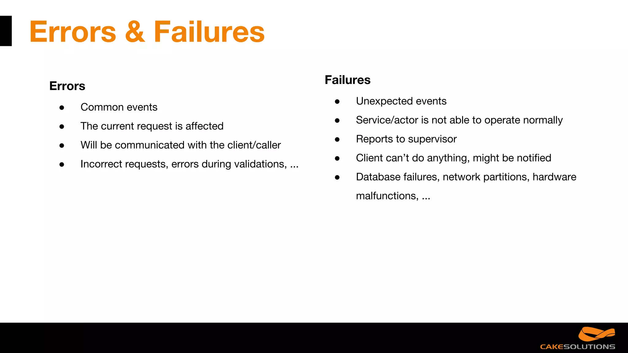 Errors & Failures
Errors
● Common events
● The current request is affected
● Will be communicated with the client/caller
● Incorrect requests, errors during validations, ...
Failures
● Unexpected events
● Service/actor is not able to operate normally
● Reports to supervisor
● Client can’t do anything, might be notified
● Database failures, network partitions, hardware
malfunctions, ...
 