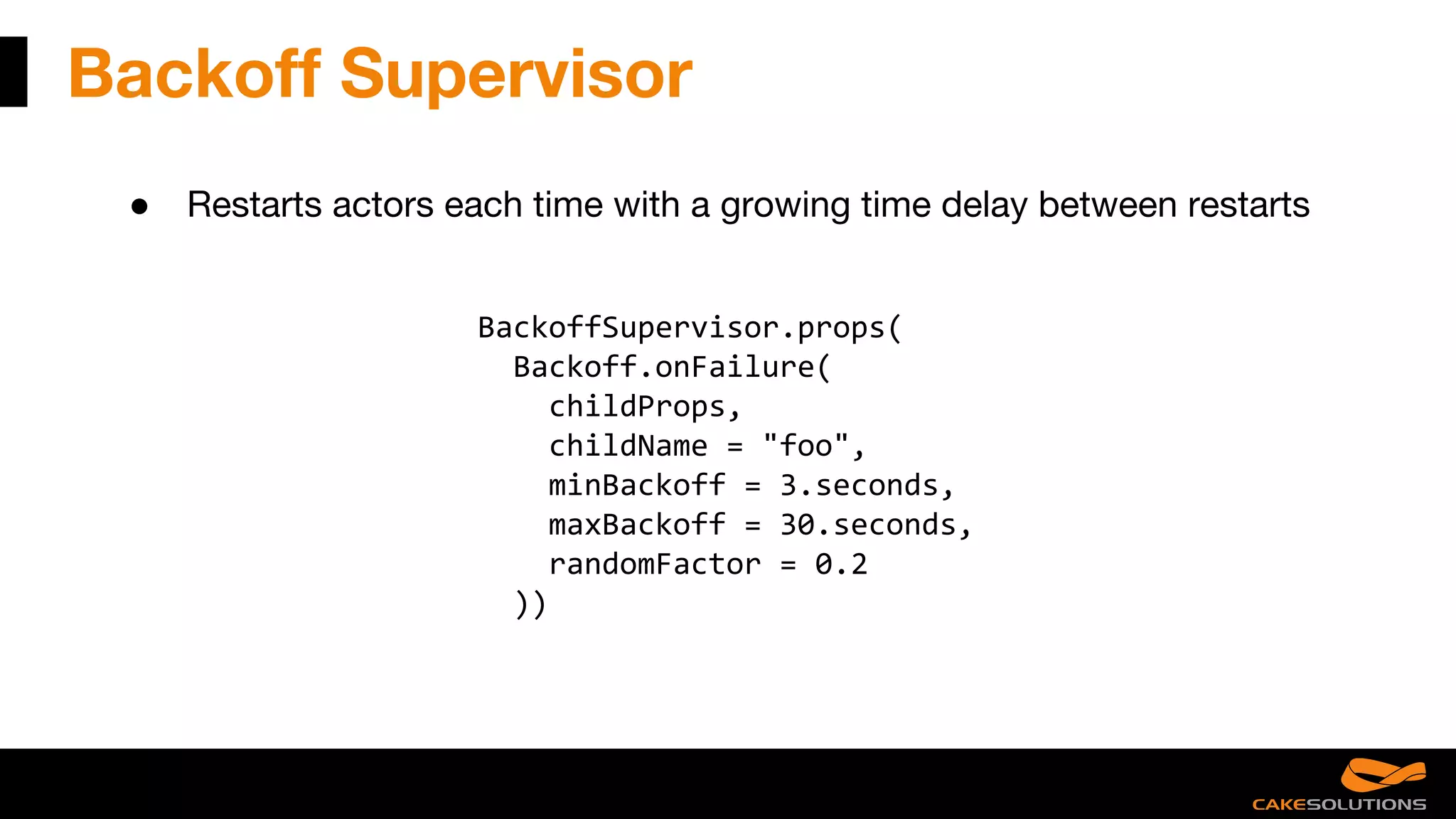 Backoff Supervisor
● Restarts actors each time with a growing time delay between restarts
BackoffSupervisor.props(
Backoff.onFailure(
childProps,
childName = "foo",
minBackoff = 3.seconds,
maxBackoff = 30.seconds,
randomFactor = 0.2
))
 