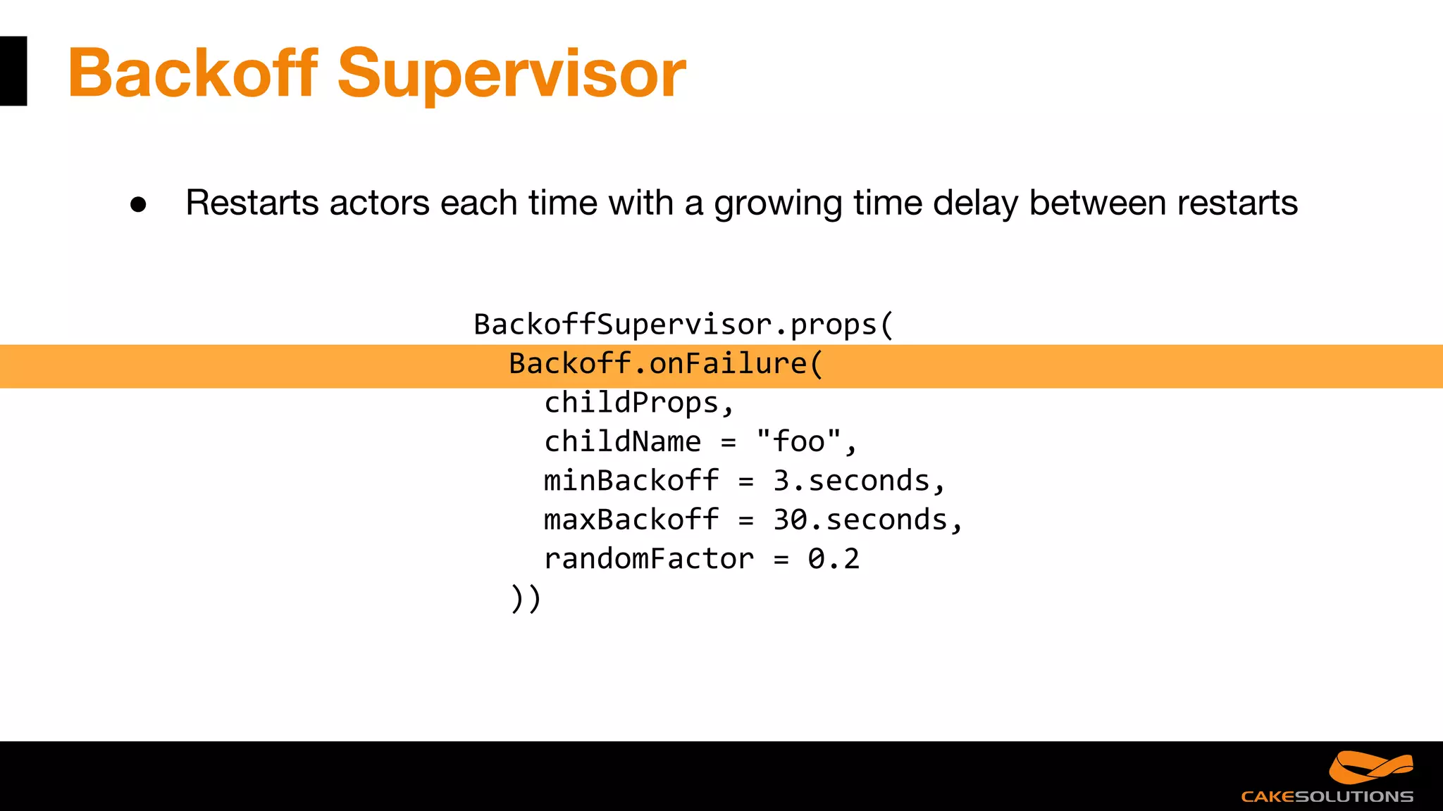 Backoff Supervisor
● Restarts actors each time with a growing time delay between restarts
BackoffSupervisor.props(
Backoff.onFailure(
childProps,
childName = "foo",
minBackoff = 3.seconds,
maxBackoff = 30.seconds,
randomFactor = 0.2
))
 