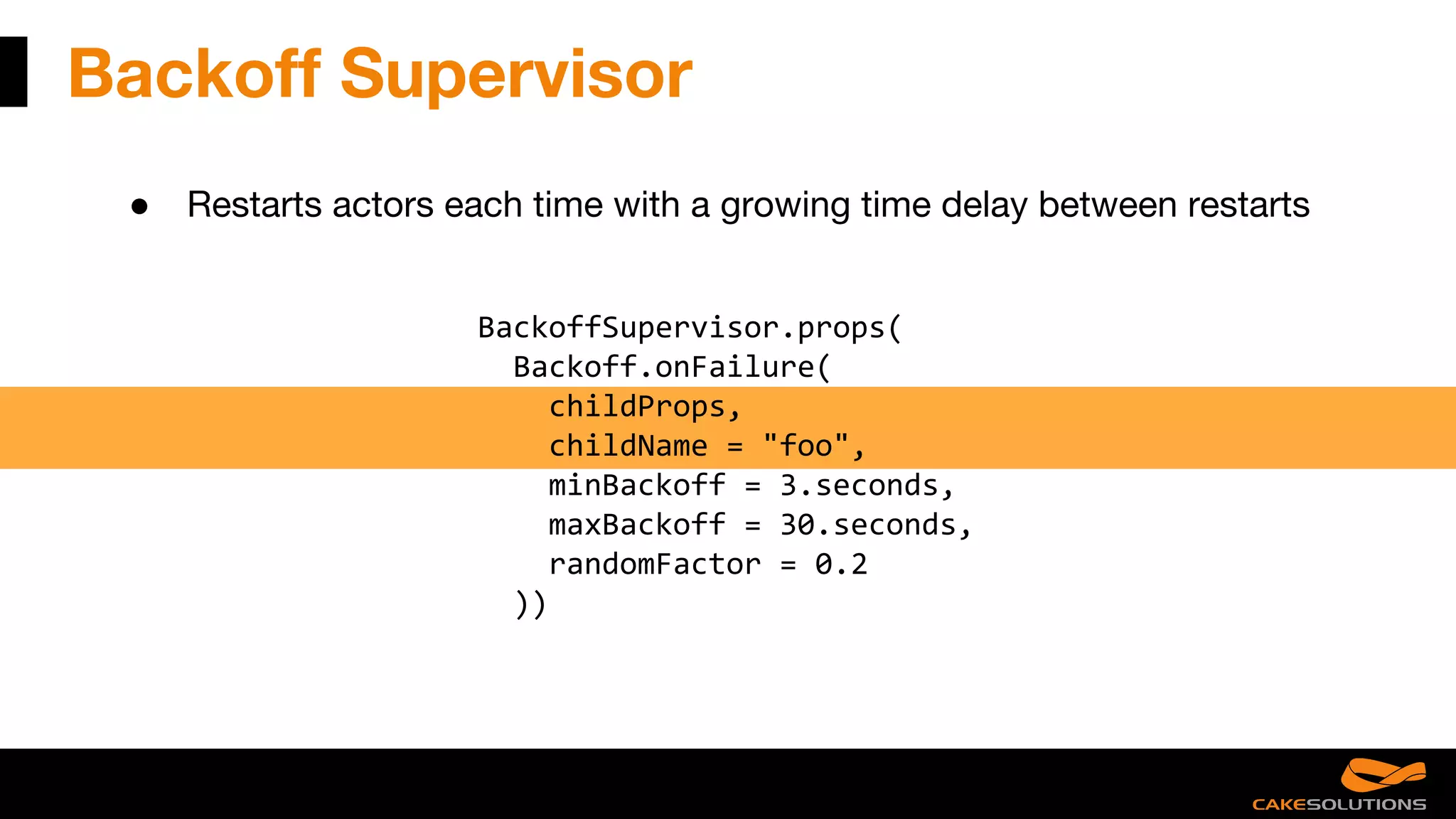 Backoff Supervisor
● Restarts actors each time with a growing time delay between restarts
BackoffSupervisor.props(
Backoff.onFailure(
childProps,
childName = "foo",
minBackoff = 3.seconds,
maxBackoff = 30.seconds,
randomFactor = 0.2
))
 