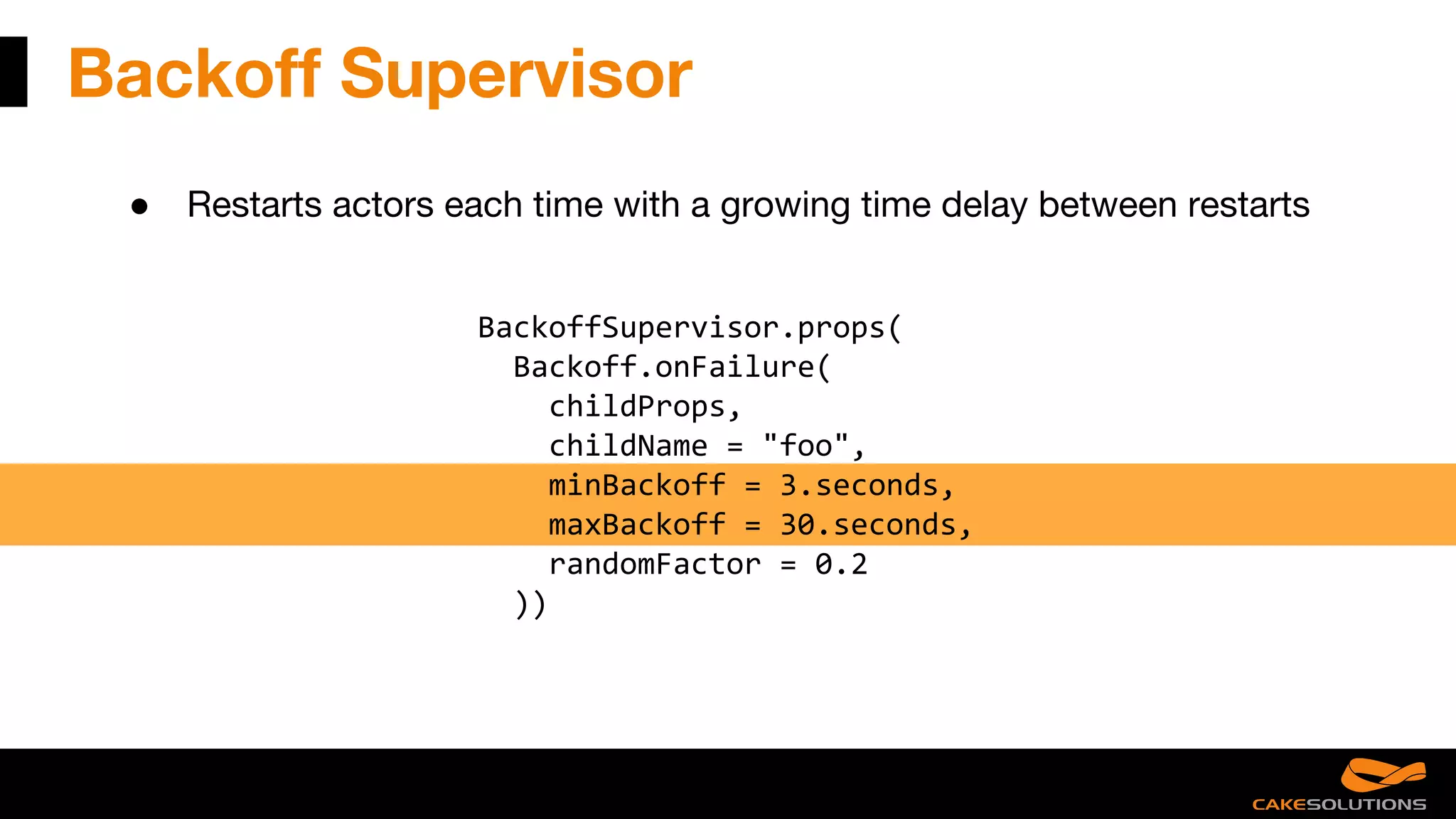 Backoff Supervisor
● Restarts actors each time with a growing time delay between restarts
BackoffSupervisor.props(
Backoff.onFailure(
childProps,
childName = "foo",
minBackoff = 3.seconds,
maxBackoff = 30.seconds,
randomFactor = 0.2
))
 