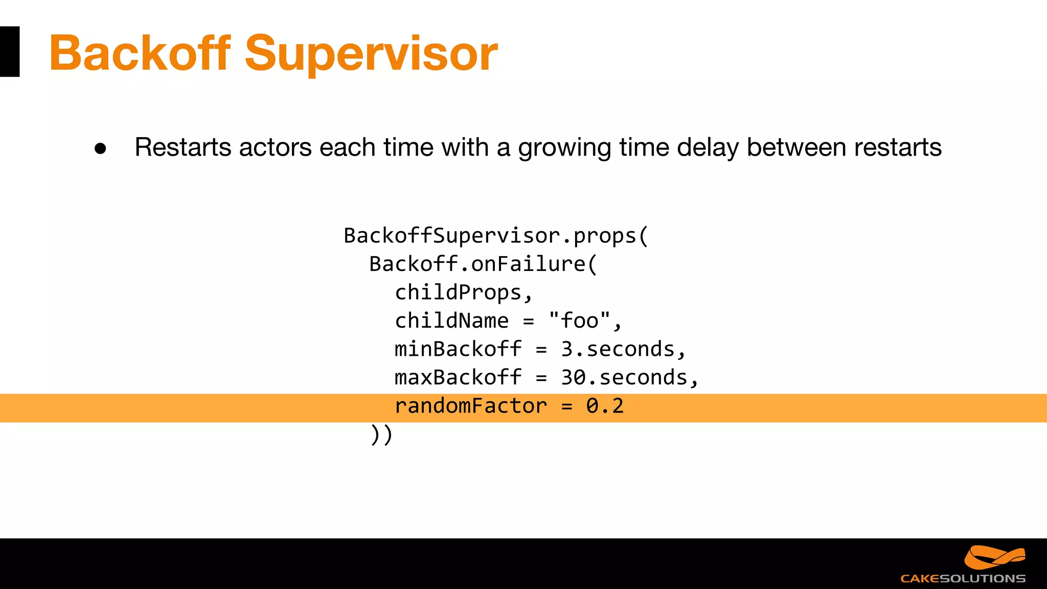 Backoff Supervisor
● Restarts actors each time with a growing time delay between restarts
BackoffSupervisor.props(
Backoff.onFailure(
childProps,
childName = "foo",
minBackoff = 3.seconds,
maxBackoff = 30.seconds,
randomFactor = 0.2
))
 