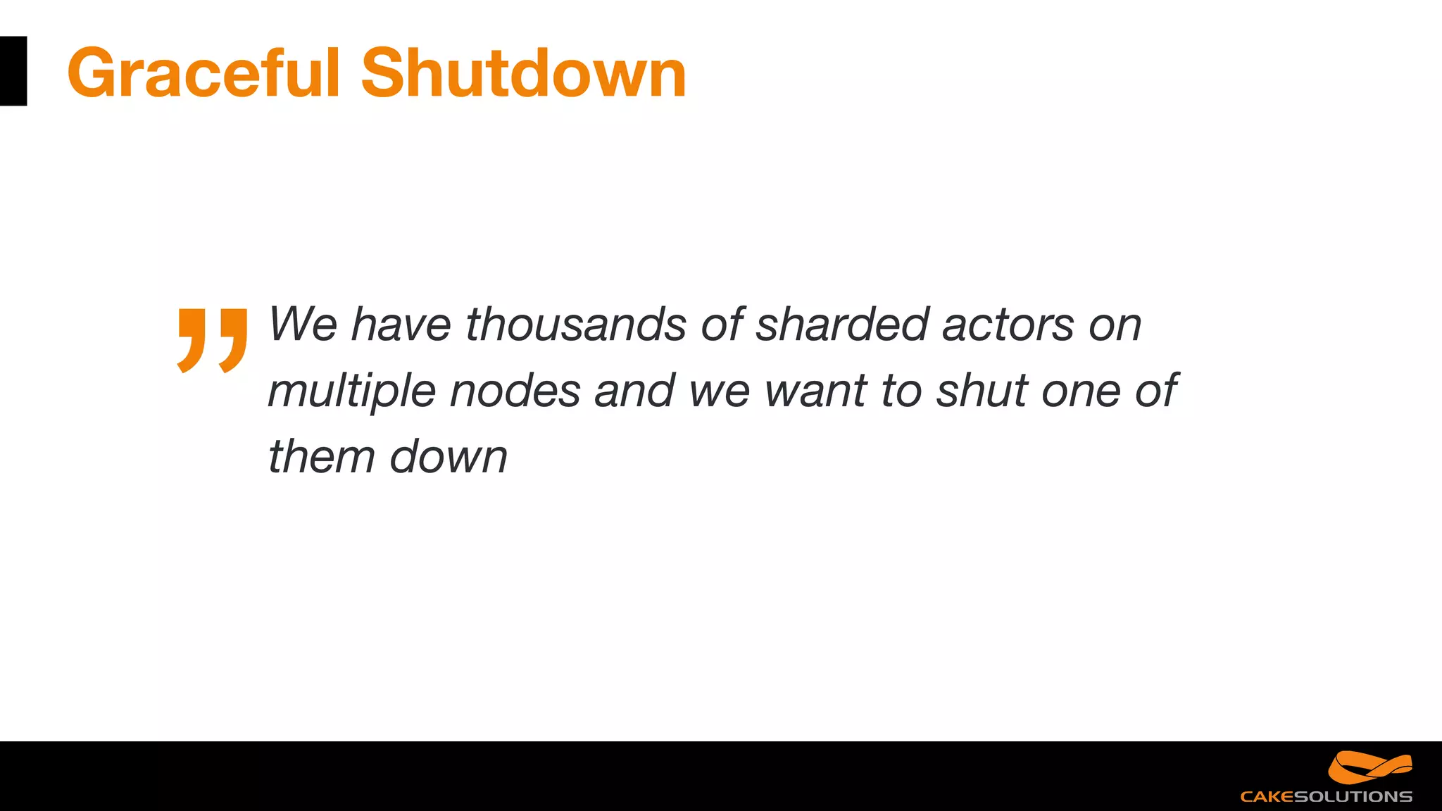 Graceful Shutdown
We have thousands of sharded actors on
multiple nodes and we want to shut one of
them down
 
