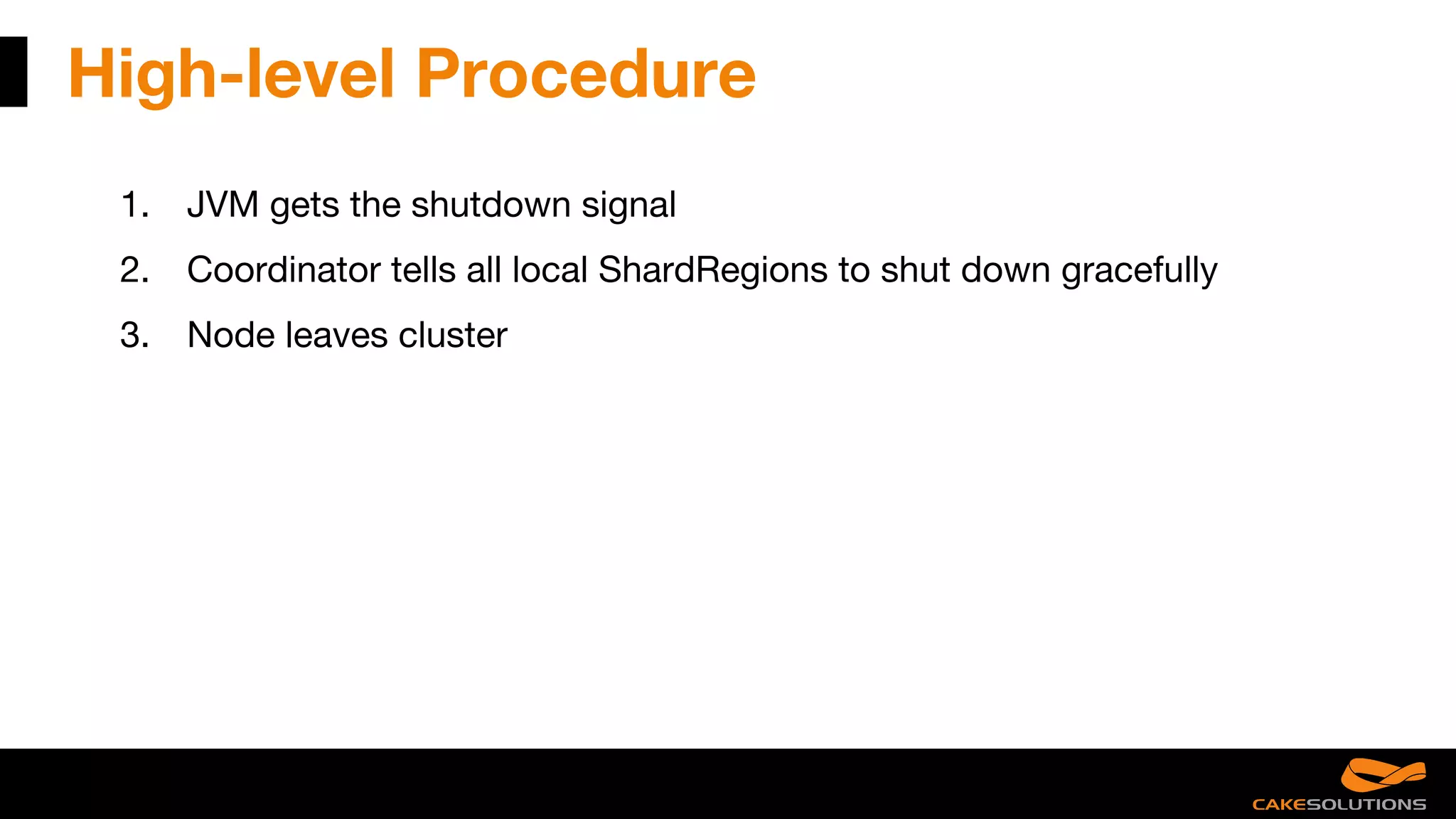 High-level Procedure
1. JVM gets the shutdown signal
2. Coordinator tells all local ShardRegions to shut down gracefully
3. Node leaves cluster
 