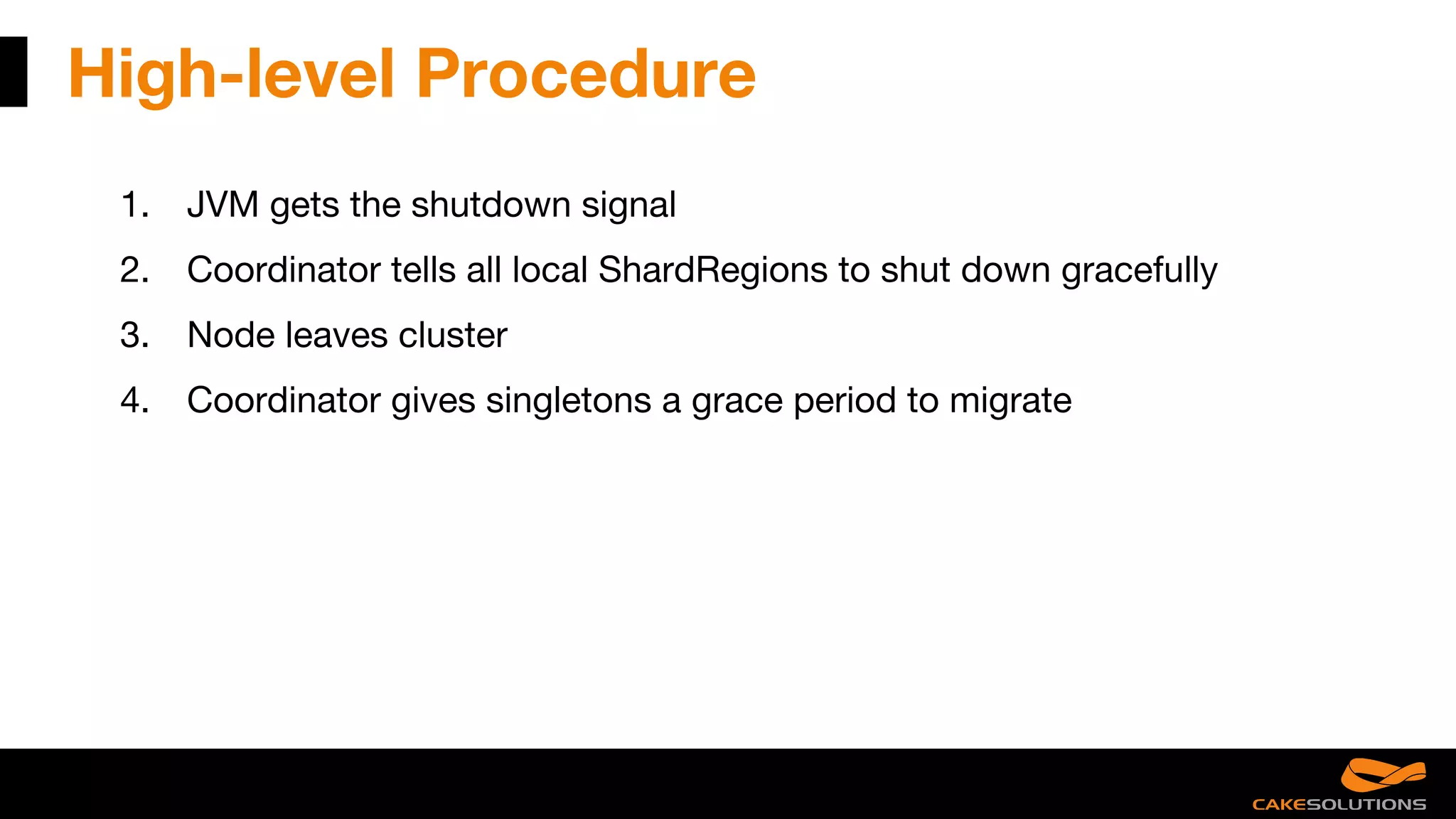 High-level Procedure
1. JVM gets the shutdown signal
2. Coordinator tells all local ShardRegions to shut down gracefully
3. Node leaves cluster
4. Coordinator gives singletons a grace period to migrate
 