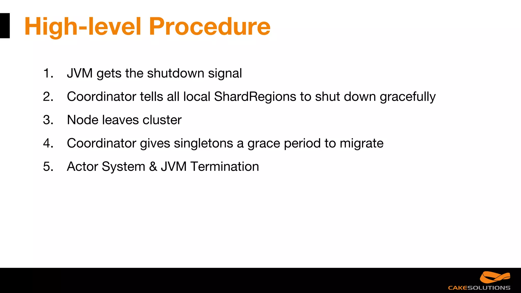 High-level Procedure
1. JVM gets the shutdown signal
2. Coordinator tells all local ShardRegions to shut down gracefully
3. Node leaves cluster
4. Coordinator gives singletons a grace period to migrate
5. Actor System & JVM Termination
 