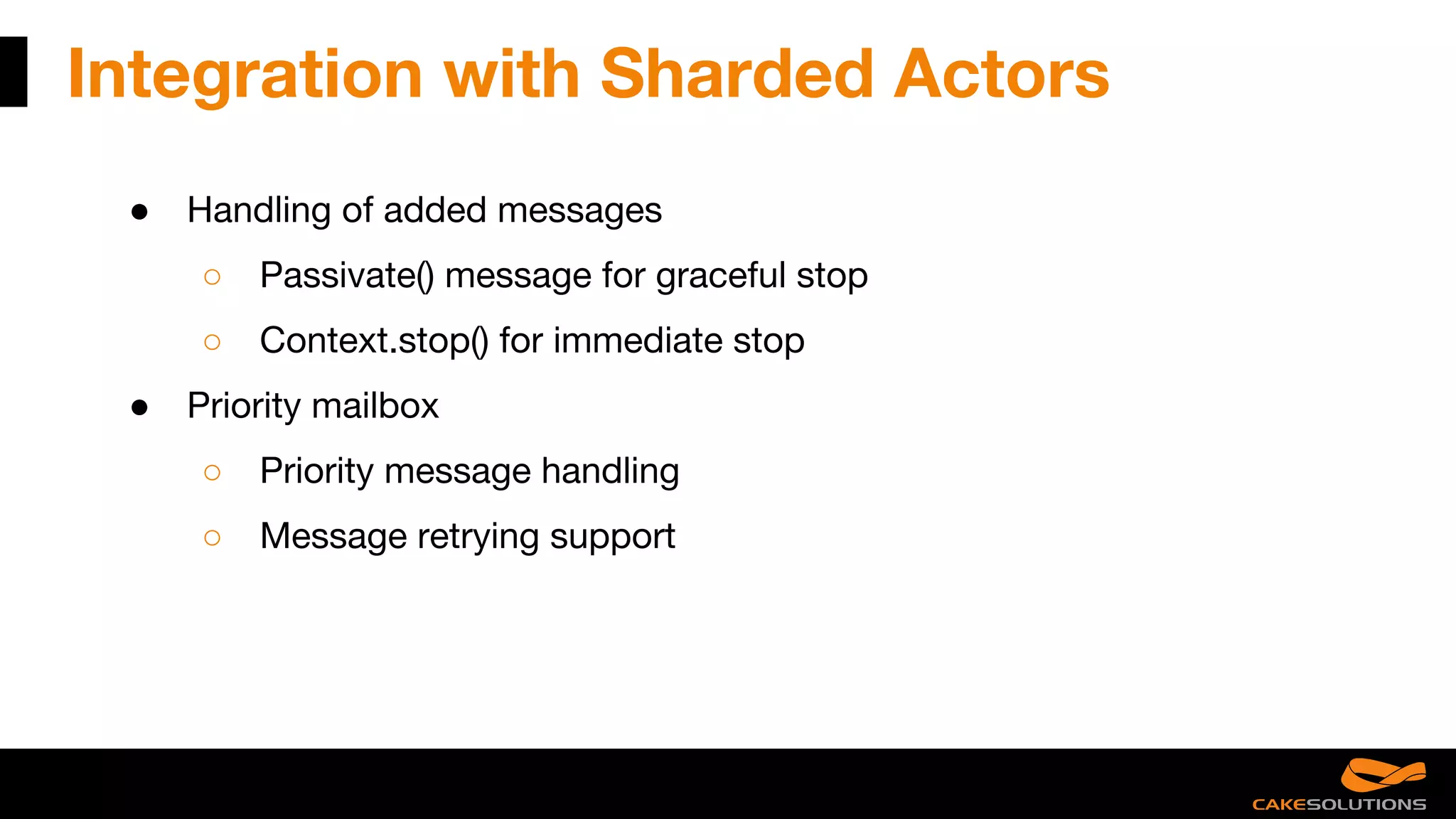 Integration with Sharded Actors
● Handling of added messages
○ Passivate() message for graceful stop
○ Context.stop() for immediate stop
● Priority mailbox
○ Priority message handling
○ Message retrying support
 