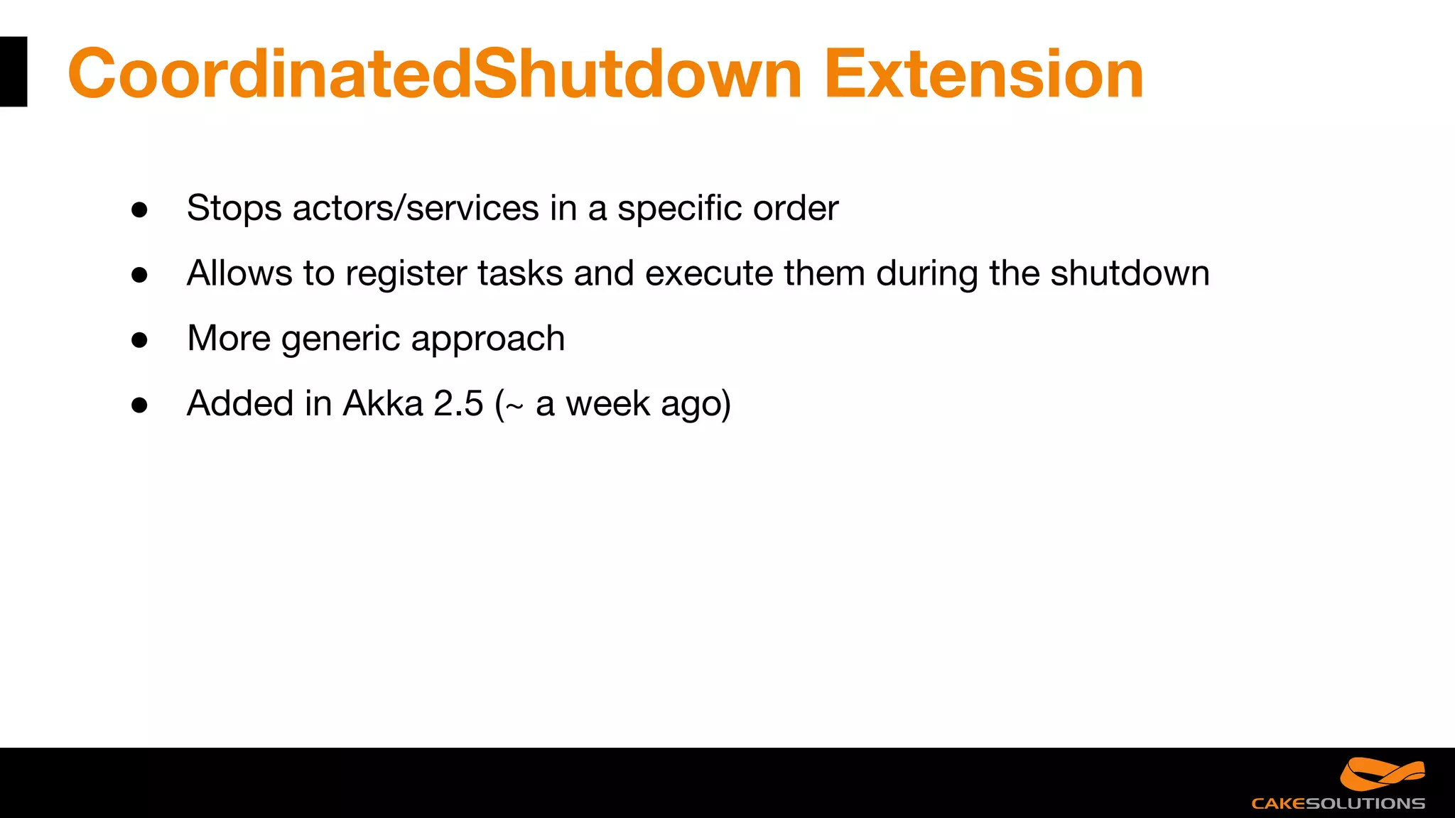 CoordinatedShutdown Extension
● Stops actors/services in a specific order
● Allows to register tasks and execute them during the shutdown
● More generic approach
● Added in Akka 2.5 (~ a week ago)
 