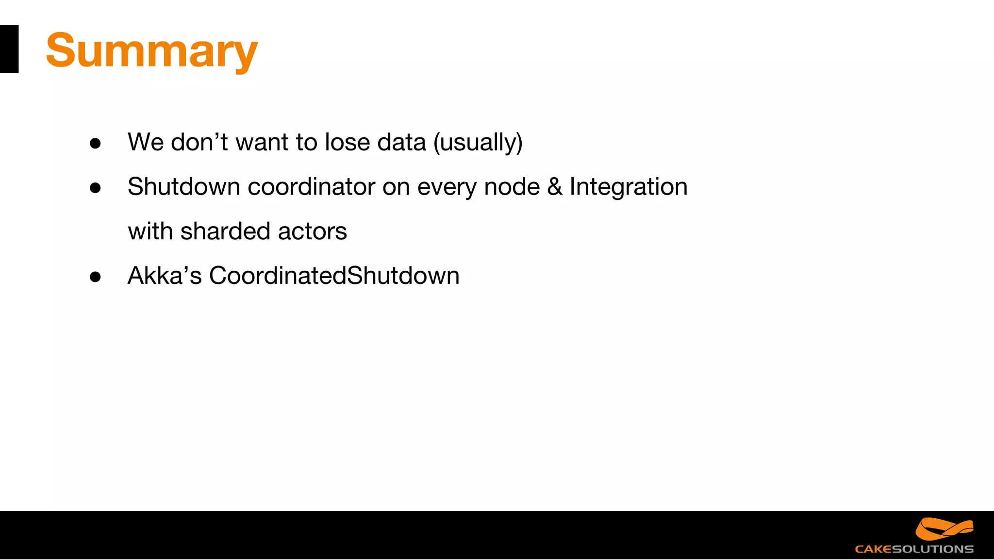 Summary
● We don’t want to lose data (usually)
● Shutdown coordinator on every node & Integration
with sharded actors
● Akka’s CoordinatedShutdown
 