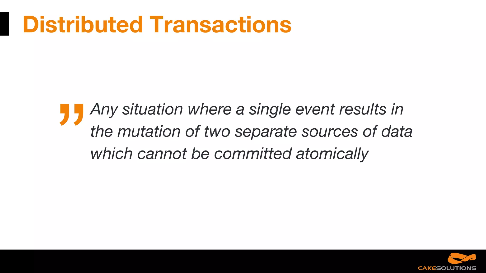 Distributed Transactions
Any situation where a single event results in
the mutation of two separate sources of data
which cannot be committed atomically
 