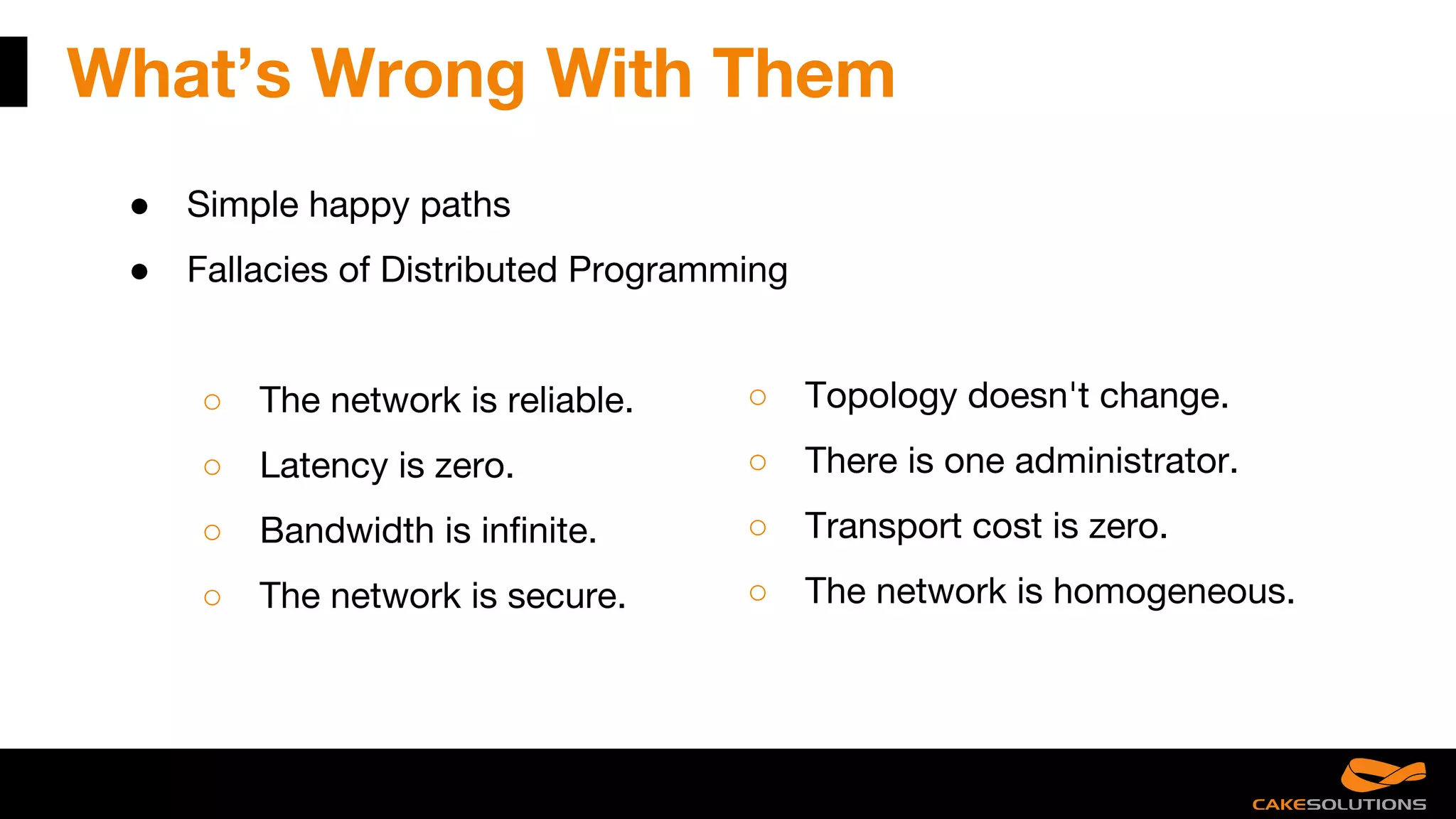 What’s Wrong With Them
● Simple happy paths
● Fallacies of Distributed Programming
○ The network is reliable.
○ Latency is zero.
○ Bandwidth is infinite.
○ The network is secure.
○ Topology doesn't change.
○ There is one administrator.
○ Transport cost is zero.
○ The network is homogeneous.
 