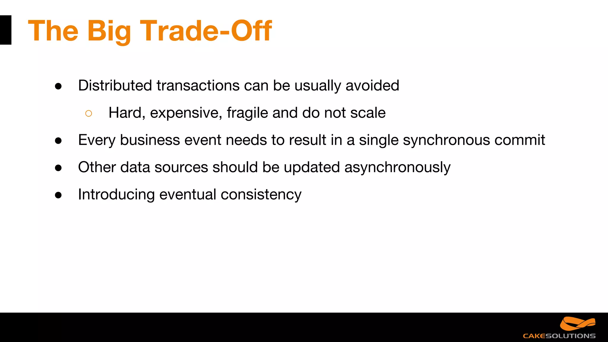 The Big Trade-Off
● Distributed transactions can be usually avoided
○ Hard, expensive, fragile and do not scale
● Every business event needs to result in a single synchronous commit
● Other data sources should be updated asynchronously
● Introducing eventual consistency
 