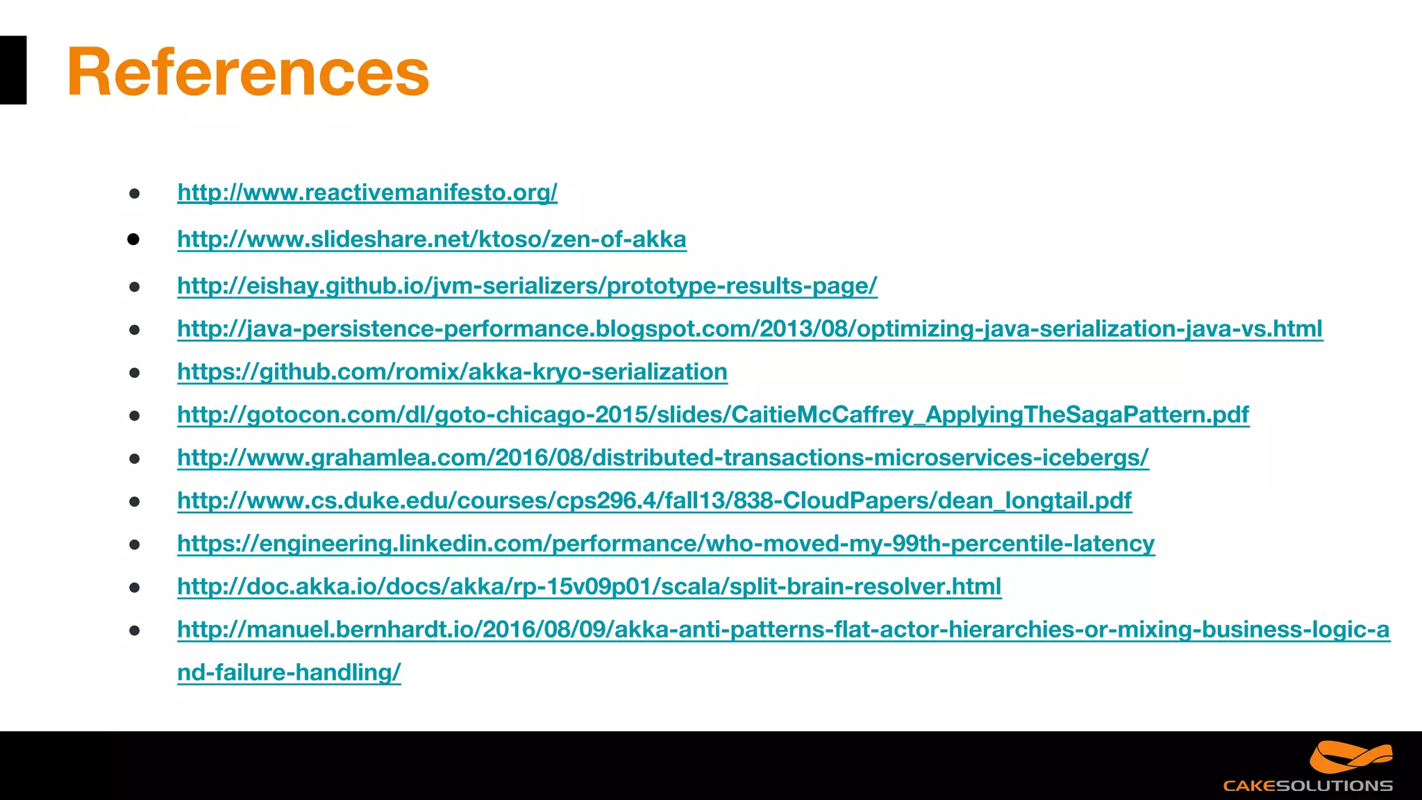 References
● http://www.reactivemanifesto.org/
● http://www.slideshare.net/ktoso/zen-of-akka
● http://eishay.github.io/jvm-serializers/prototype-results-page/
● http://java-persistence-performance.blogspot.com/2013/08/optimizing-java-serialization-java-vs.html
● https://github.com/romix/akka-kryo-serialization
● http://gotocon.com/dl/goto-chicago-2015/slides/CaitieMcCaffrey_ApplyingTheSagaPattern.pdf
● http://www.grahamlea.com/2016/08/distributed-transactions-microservices-icebergs/
● http://www.cs.duke.edu/courses/cps296.4/fall13/838-CloudPapers/dean_longtail.pdf
● https://engineering.linkedin.com/performance/who-moved-my-99th-percentile-latency
● http://doc.akka.io/docs/akka/rp-15v09p01/scala/split-brain-resolver.html
● http://manuel.bernhardt.io/2016/08/09/akka-anti-patterns-flat-actor-hierarchies-or-mixing-business-logic-a
nd-failure-handling/
 