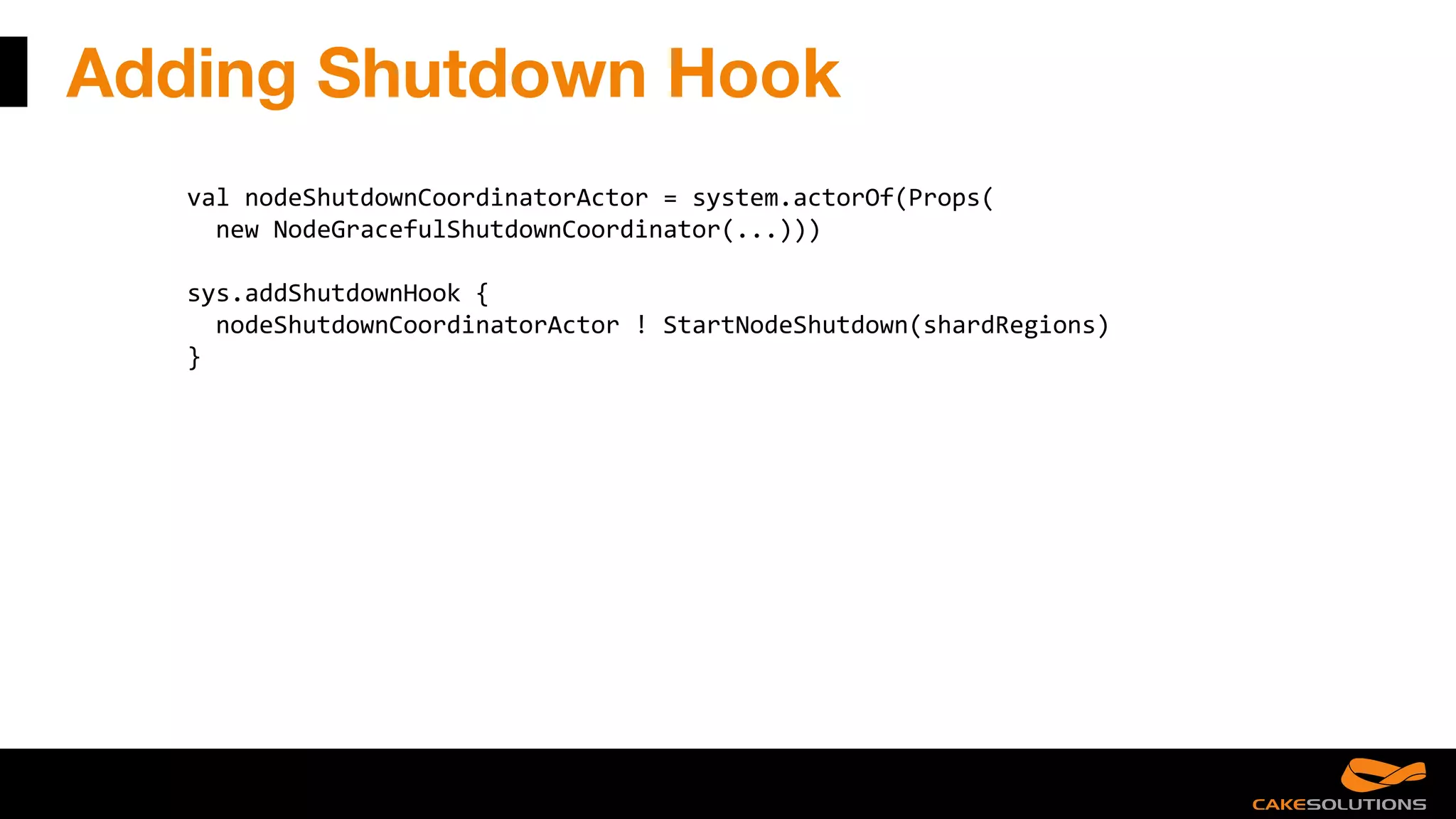 Adding Shutdown Hook
val nodeShutdownCoordinatorActor = system.actorOf(Props(
new NodeGracefulShutdownCoordinator(...)))
sys.addShutdownHook {
nodeShutdownCoordinatorActor ! StartNodeShutdown(shardRegions)
}
 