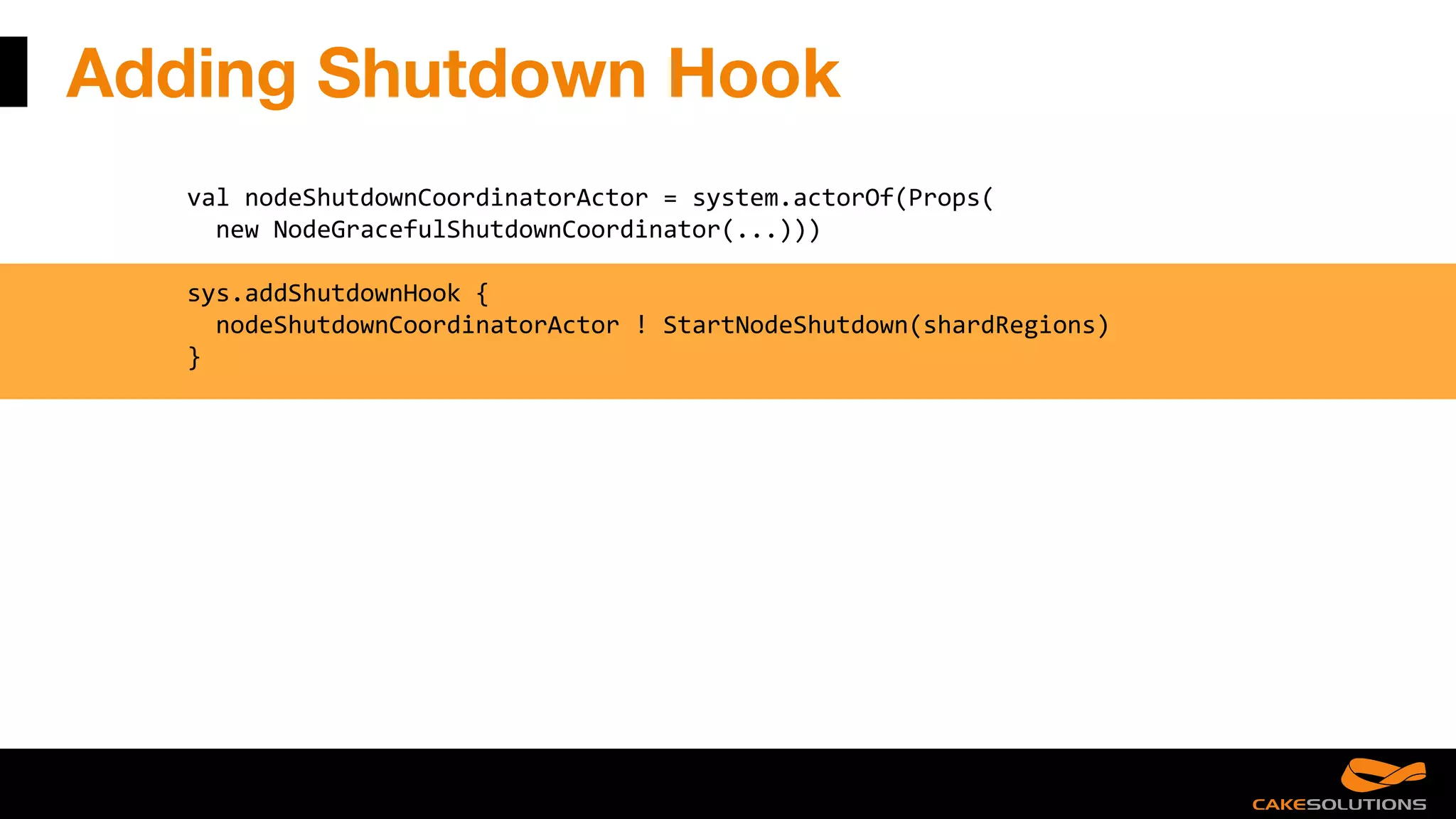 Adding Shutdown Hook
val nodeShutdownCoordinatorActor = system.actorOf(Props(
new NodeGracefulShutdownCoordinator(...)))
sys.addShutdownHook {
nodeShutdownCoordinatorActor ! StartNodeShutdown(shardRegions)
}
 
