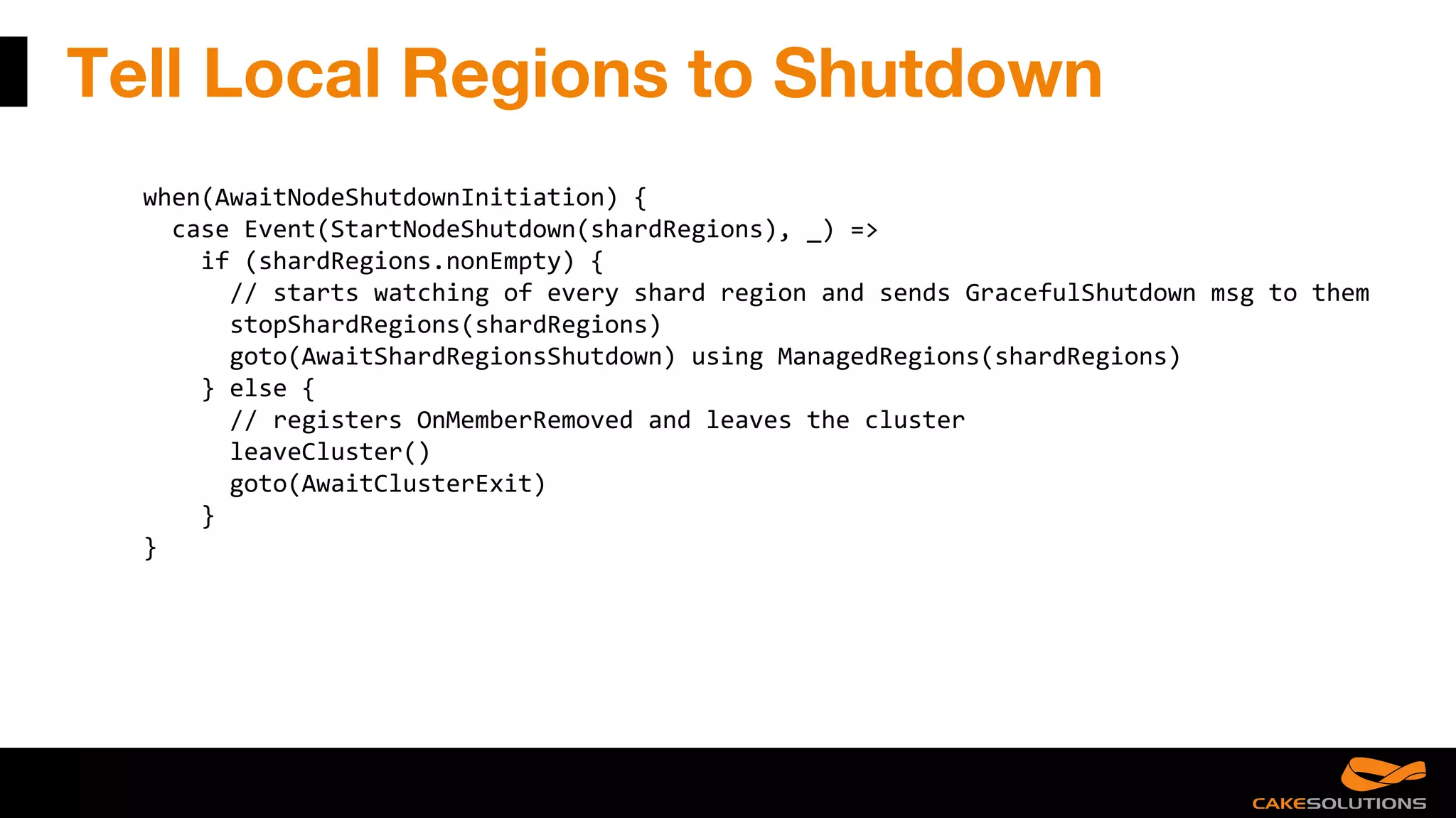 Tell Local Regions to Shutdown
when(AwaitNodeShutdownInitiation) {
case Event(StartNodeShutdown(shardRegions), _) =>
if (shardRegions.nonEmpty) {
// starts watching of every shard region and sends GracefulShutdown msg to them
stopShardRegions(shardRegions)
goto(AwaitShardRegionsShutdown) using ManagedRegions(shardRegions)
} else {
// registers OnMemberRemoved and leaves the cluster
leaveCluster()
goto(AwaitClusterExit)
}
}
 