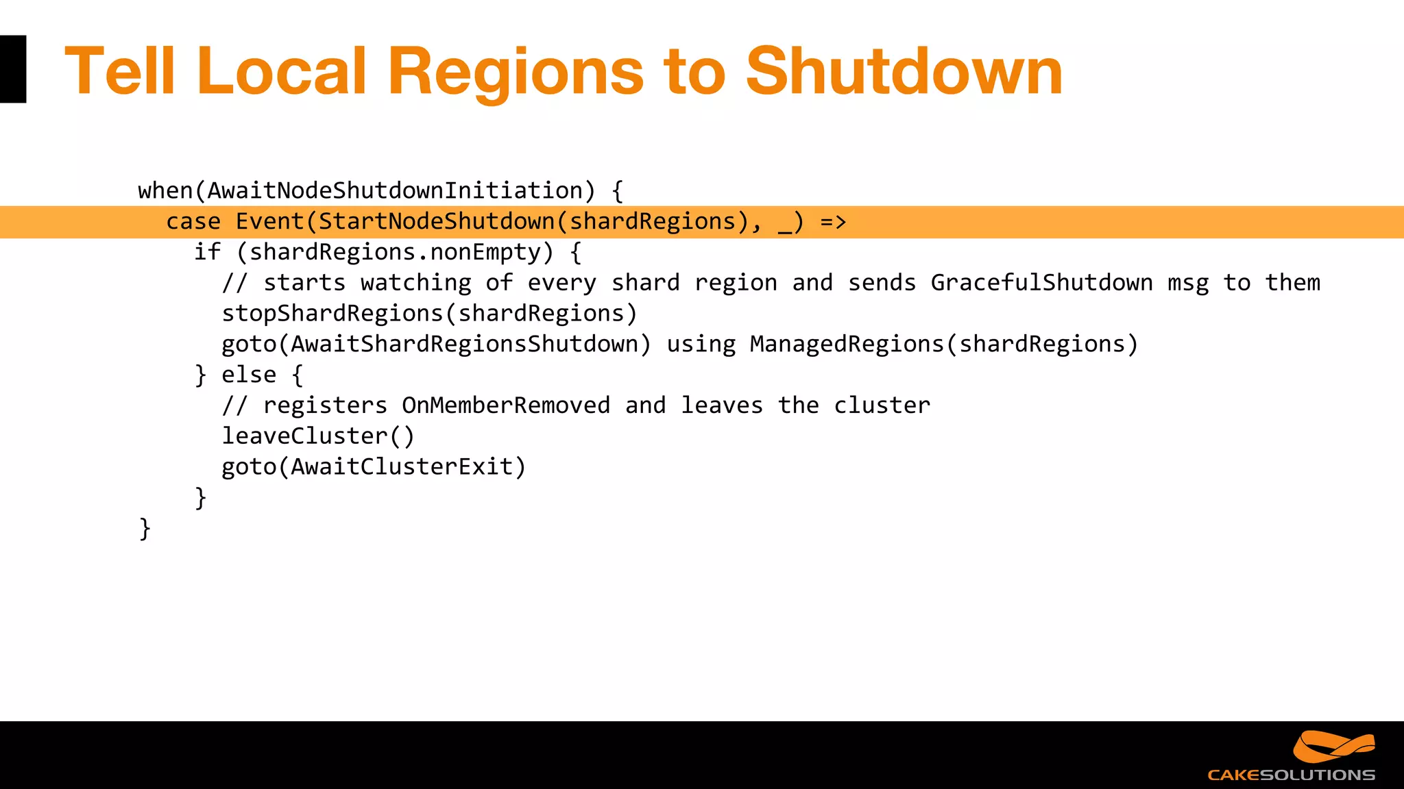 Tell Local Regions to Shutdown
when(AwaitNodeShutdownInitiation) {
case Event(StartNodeShutdown(shardRegions), _) =>
if (shardRegions.nonEmpty) {
// starts watching of every shard region and sends GracefulShutdown msg to them
stopShardRegions(shardRegions)
goto(AwaitShardRegionsShutdown) using ManagedRegions(shardRegions)
} else {
// registers OnMemberRemoved and leaves the cluster
leaveCluster()
goto(AwaitClusterExit)
}
}
 