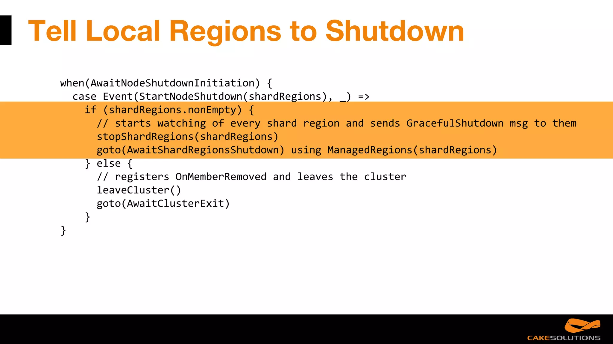 Tell Local Regions to Shutdown
when(AwaitNodeShutdownInitiation) {
case Event(StartNodeShutdown(shardRegions), _) =>
if (shardRegions.nonEmpty) {
// starts watching of every shard region and sends GracefulShutdown msg to them
stopShardRegions(shardRegions)
goto(AwaitShardRegionsShutdown) using ManagedRegions(shardRegions)
} else {
// registers OnMemberRemoved and leaves the cluster
leaveCluster()
goto(AwaitClusterExit)
}
}
 