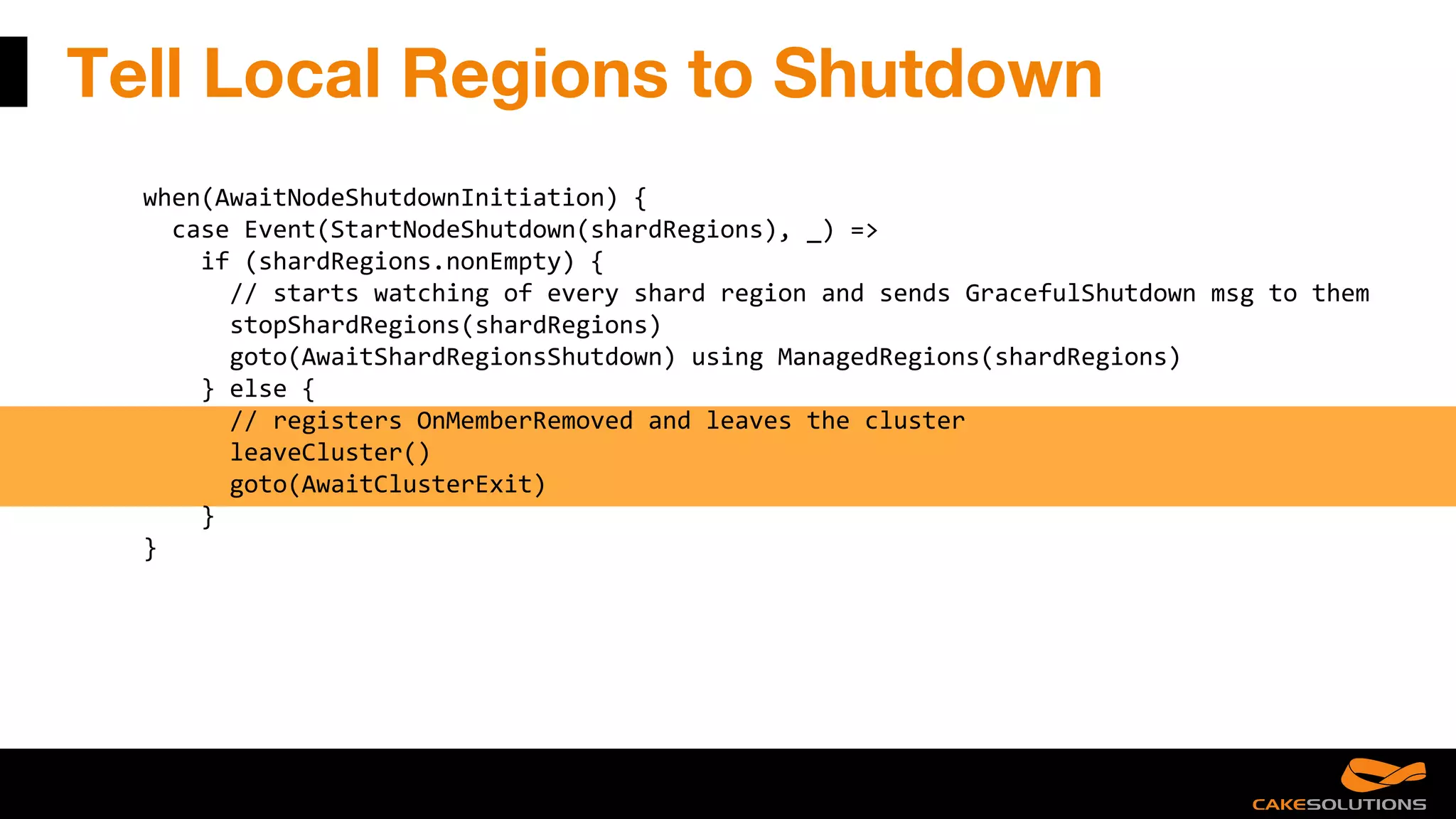 Tell Local Regions to Shutdown
when(AwaitNodeShutdownInitiation) {
case Event(StartNodeShutdown(shardRegions), _) =>
if (shardRegions.nonEmpty) {
// starts watching of every shard region and sends GracefulShutdown msg to them
stopShardRegions(shardRegions)
goto(AwaitShardRegionsShutdown) using ManagedRegions(shardRegions)
} else {
// registers OnMemberRemoved and leaves the cluster
leaveCluster()
goto(AwaitClusterExit)
}
}
 