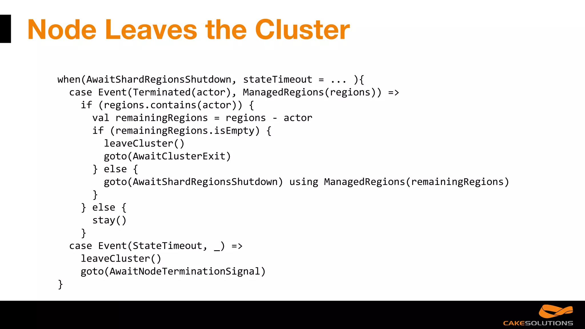 Node Leaves the Cluster
when(AwaitShardRegionsShutdown, stateTimeout = ... ){
case Event(Terminated(actor), ManagedRegions(regions)) =>
if (regions.contains(actor)) {
val remainingRegions = regions - actor
if (remainingRegions.isEmpty) {
leaveCluster()
goto(AwaitClusterExit)
} else {
goto(AwaitShardRegionsShutdown) using ManagedRegions(remainingRegions)
}
} else {
stay()
}
case Event(StateTimeout, _) =>
leaveCluster()
goto(AwaitNodeTerminationSignal)
}
 